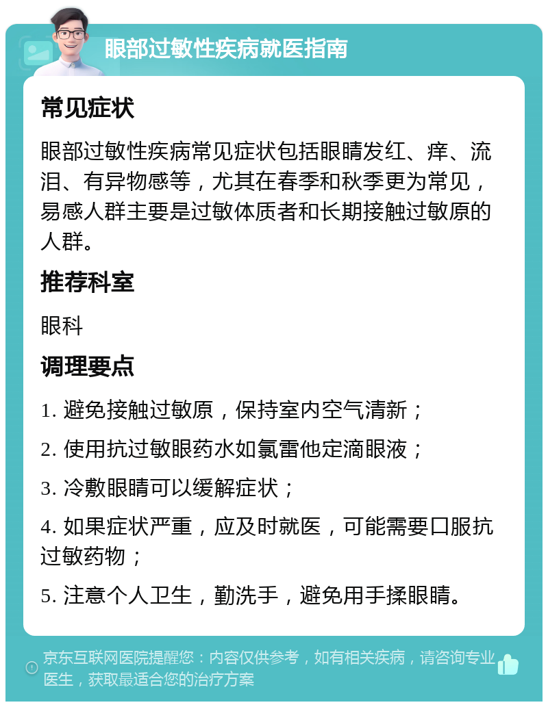 眼部过敏性疾病就医指南 常见症状 眼部过敏性疾病常见症状包括眼睛发红、痒、流泪、有异物感等，尤其在春季和秋季更为常见，易感人群主要是过敏体质者和长期接触过敏原的人群。 推荐科室 眼科 调理要点 1. 避免接触过敏原，保持室内空气清新； 2. 使用抗过敏眼药水如氯雷他定滴眼液； 3. 冷敷眼睛可以缓解症状； 4. 如果症状严重，应及时就医，可能需要口服抗过敏药物； 5. 注意个人卫生，勤洗手，避免用手揉眼睛。