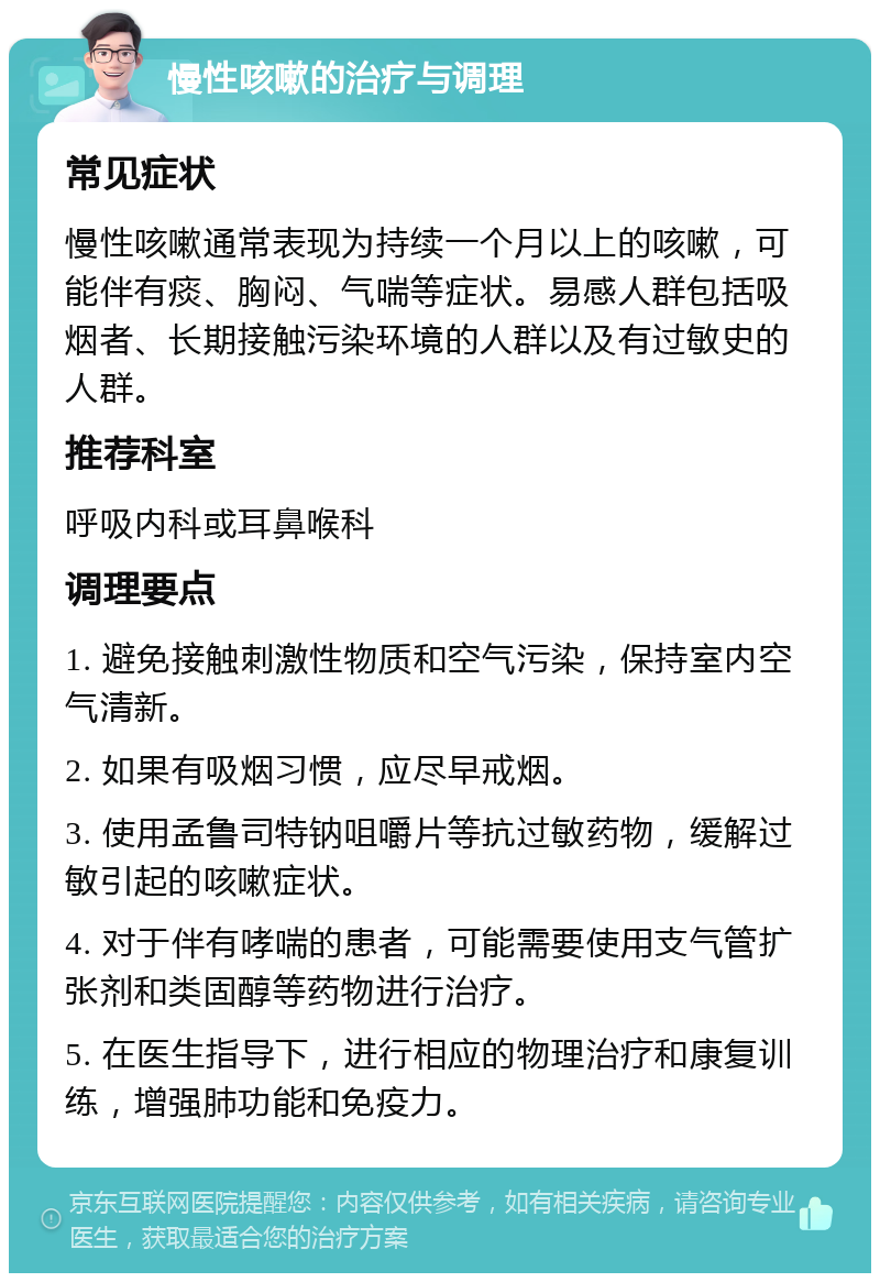 慢性咳嗽的治疗与调理 常见症状 慢性咳嗽通常表现为持续一个月以上的咳嗽，可能伴有痰、胸闷、气喘等症状。易感人群包括吸烟者、长期接触污染环境的人群以及有过敏史的人群。 推荐科室 呼吸内科或耳鼻喉科 调理要点 1. 避免接触刺激性物质和空气污染，保持室内空气清新。 2. 如果有吸烟习惯，应尽早戒烟。 3. 使用孟鲁司特钠咀嚼片等抗过敏药物，缓解过敏引起的咳嗽症状。 4. 对于伴有哮喘的患者，可能需要使用支气管扩张剂和类固醇等药物进行治疗。 5. 在医生指导下，进行相应的物理治疗和康复训练，增强肺功能和免疫力。