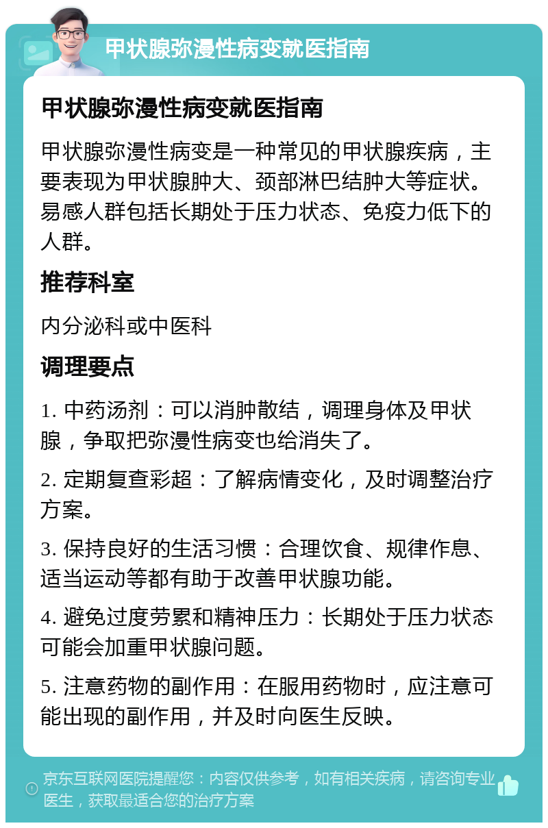 甲状腺弥漫性病变就医指南 甲状腺弥漫性病变就医指南 甲状腺弥漫性病变是一种常见的甲状腺疾病，主要表现为甲状腺肿大、颈部淋巴结肿大等症状。易感人群包括长期处于压力状态、免疫力低下的人群。 推荐科室 内分泌科或中医科 调理要点 1. 中药汤剂：可以消肿散结，调理身体及甲状腺，争取把弥漫性病变也给消失了。 2. 定期复查彩超：了解病情变化，及时调整治疗方案。 3. 保持良好的生活习惯：合理饮食、规律作息、适当运动等都有助于改善甲状腺功能。 4. 避免过度劳累和精神压力：长期处于压力状态可能会加重甲状腺问题。 5. 注意药物的副作用：在服用药物时，应注意可能出现的副作用，并及时向医生反映。