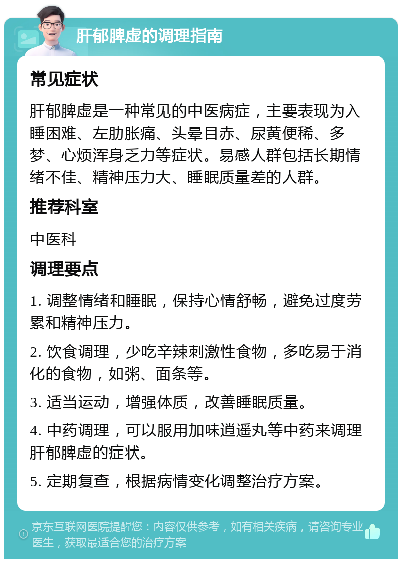 肝郁脾虚的调理指南 常见症状 肝郁脾虚是一种常见的中医病症，主要表现为入睡困难、左肋胀痛、头晕目赤、尿黄便稀、多梦、心烦浑身乏力等症状。易感人群包括长期情绪不佳、精神压力大、睡眠质量差的人群。 推荐科室 中医科 调理要点 1. 调整情绪和睡眠，保持心情舒畅，避免过度劳累和精神压力。 2. 饮食调理，少吃辛辣刺激性食物，多吃易于消化的食物，如粥、面条等。 3. 适当运动，增强体质，改善睡眠质量。 4. 中药调理，可以服用加味逍遥丸等中药来调理肝郁脾虚的症状。 5. 定期复查，根据病情变化调整治疗方案。