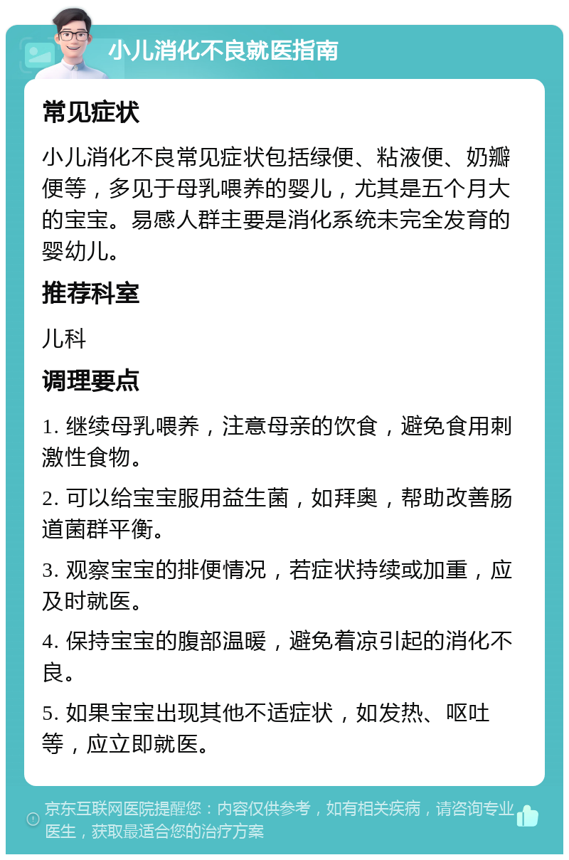 小儿消化不良就医指南 常见症状 小儿消化不良常见症状包括绿便、粘液便、奶瓣便等，多见于母乳喂养的婴儿，尤其是五个月大的宝宝。易感人群主要是消化系统未完全发育的婴幼儿。 推荐科室 儿科 调理要点 1. 继续母乳喂养，注意母亲的饮食，避免食用刺激性食物。 2. 可以给宝宝服用益生菌，如拜奥，帮助改善肠道菌群平衡。 3. 观察宝宝的排便情况，若症状持续或加重，应及时就医。 4. 保持宝宝的腹部温暖，避免着凉引起的消化不良。 5. 如果宝宝出现其他不适症状，如发热、呕吐等，应立即就医。