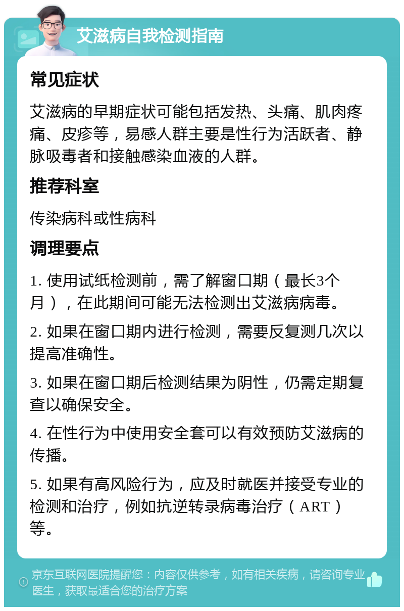 艾滋病自我检测指南 常见症状 艾滋病的早期症状可能包括发热、头痛、肌肉疼痛、皮疹等，易感人群主要是性行为活跃者、静脉吸毒者和接触感染血液的人群。 推荐科室 传染病科或性病科 调理要点 1. 使用试纸检测前，需了解窗口期（最长3个月），在此期间可能无法检测出艾滋病病毒。 2. 如果在窗口期内进行检测，需要反复测几次以提高准确性。 3. 如果在窗口期后检测结果为阴性，仍需定期复查以确保安全。 4. 在性行为中使用安全套可以有效预防艾滋病的传播。 5. 如果有高风险行为，应及时就医并接受专业的检测和治疗，例如抗逆转录病毒治疗（ART）等。