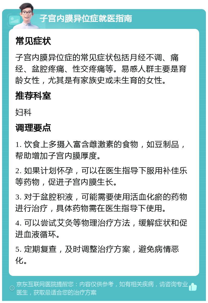 子宫内膜异位症就医指南 常见症状 子宫内膜异位症的常见症状包括月经不调、痛经、盆腔疼痛、性交疼痛等。易感人群主要是育龄女性，尤其是有家族史或未生育的女性。 推荐科室 妇科 调理要点 1. 饮食上多摄入富含雌激素的食物，如豆制品，帮助增加子宫内膜厚度。 2. 如果计划怀孕，可以在医生指导下服用补佳乐等药物，促进子宫内膜生长。 3. 对于盆腔积液，可能需要使用活血化瘀的药物进行治疗，具体药物需在医生指导下使用。 4. 可以尝试艾灸等物理治疗方法，缓解症状和促进血液循环。 5. 定期复查，及时调整治疗方案，避免病情恶化。