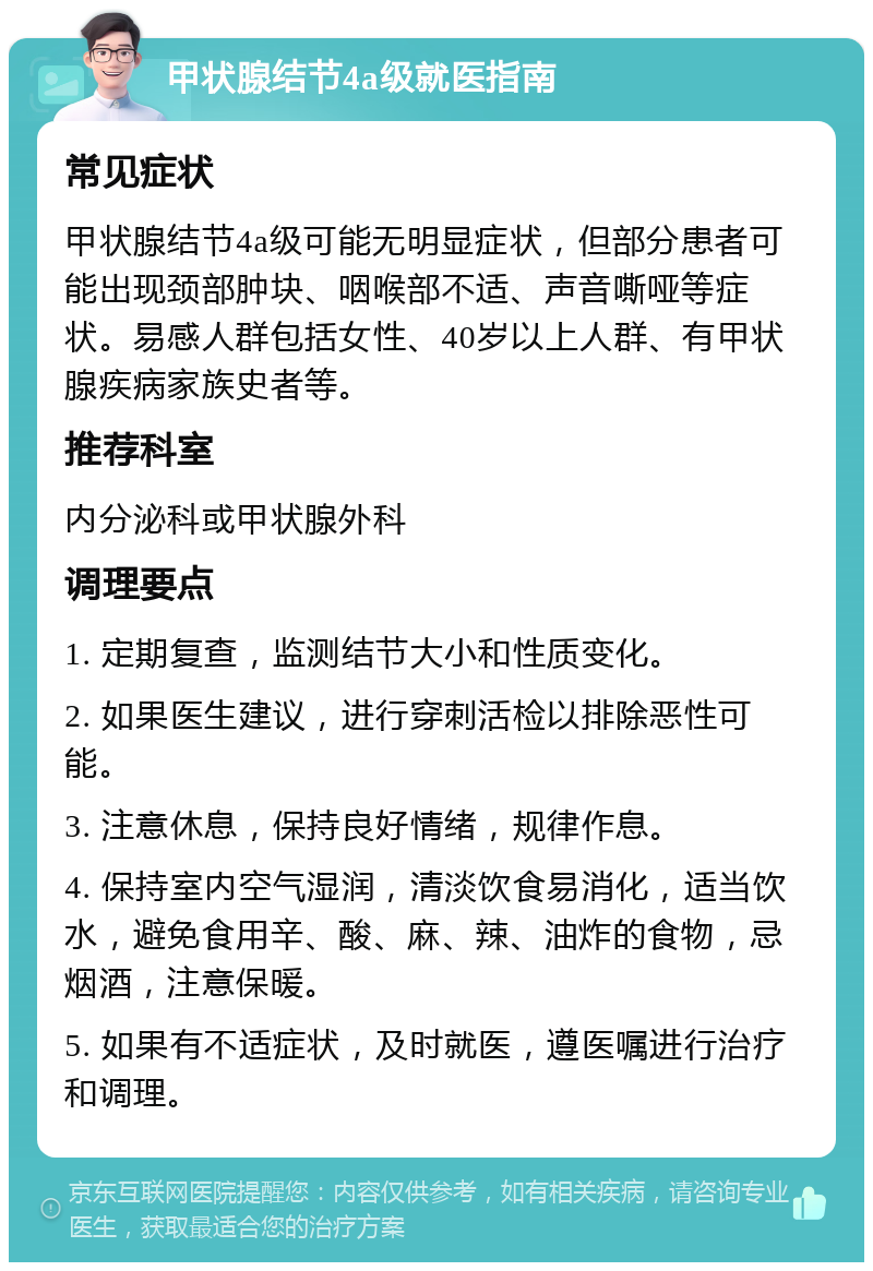 甲状腺结节4a级就医指南 常见症状 甲状腺结节4a级可能无明显症状，但部分患者可能出现颈部肿块、咽喉部不适、声音嘶哑等症状。易感人群包括女性、40岁以上人群、有甲状腺疾病家族史者等。 推荐科室 内分泌科或甲状腺外科 调理要点 1. 定期复查，监测结节大小和性质变化。 2. 如果医生建议，进行穿刺活检以排除恶性可能。 3. 注意休息，保持良好情绪，规律作息。 4. 保持室内空气湿润，清淡饮食易消化，适当饮水，避免食用辛、酸、麻、辣、油炸的食物，忌烟酒，注意保暖。 5. 如果有不适症状，及时就医，遵医嘱进行治疗和调理。