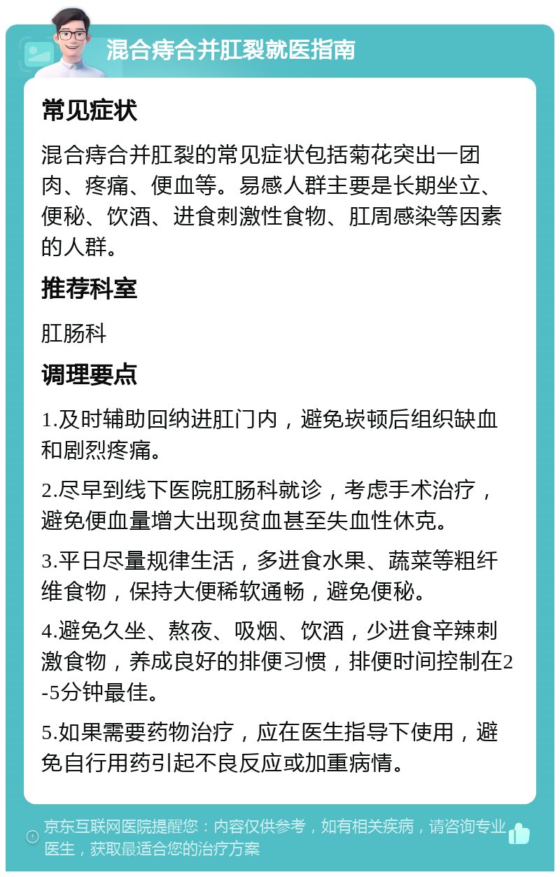 混合痔合并肛裂就医指南 常见症状 混合痔合并肛裂的常见症状包括菊花突出一团肉、疼痛、便血等。易感人群主要是长期坐立、便秘、饮酒、进食刺激性食物、肛周感染等因素的人群。 推荐科室 肛肠科 调理要点 1.及时辅助回纳进肛门内，避免崁顿后组织缺血和剧烈疼痛。 2.尽早到线下医院肛肠科就诊，考虑手术治疗，避免便血量增大出现贫血甚至失血性休克。 3.平日尽量规律生活，多进食水果、蔬菜等粗纤维食物，保持大便稀软通畅，避免便秘。 4.避免久坐、熬夜、吸烟、饮酒，少进食辛辣刺激食物，养成良好的排便习惯，排便时间控制在2-5分钟最佳。 5.如果需要药物治疗，应在医生指导下使用，避免自行用药引起不良反应或加重病情。