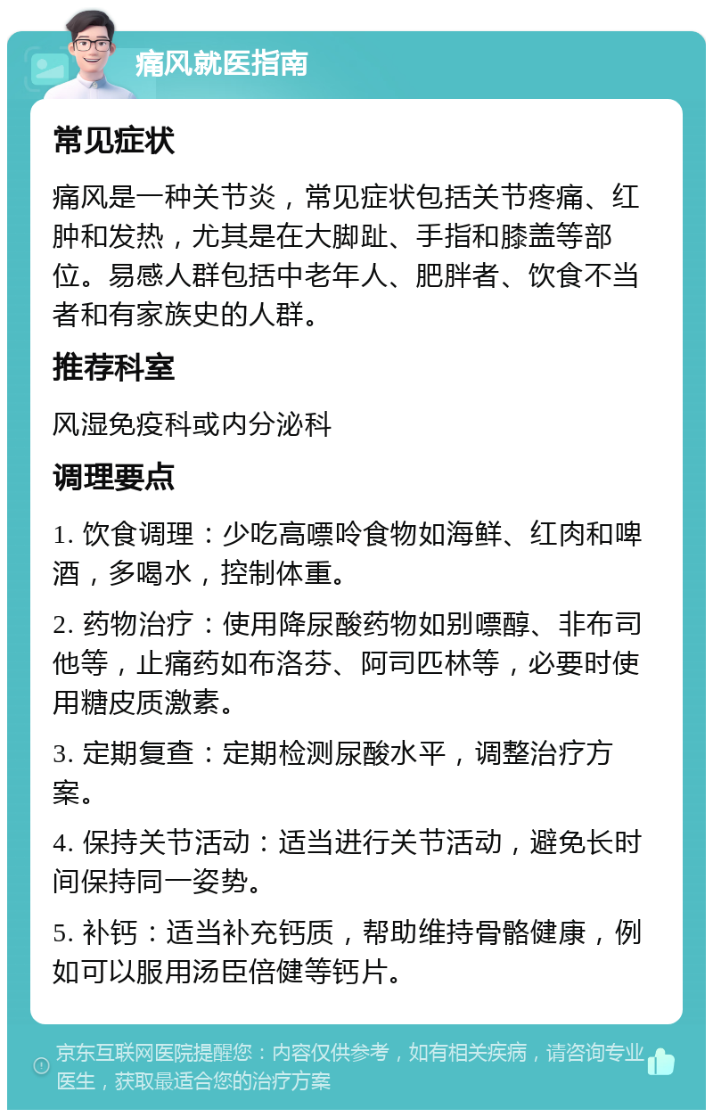 痛风就医指南 常见症状 痛风是一种关节炎，常见症状包括关节疼痛、红肿和发热，尤其是在大脚趾、手指和膝盖等部位。易感人群包括中老年人、肥胖者、饮食不当者和有家族史的人群。 推荐科室 风湿免疫科或内分泌科 调理要点 1. 饮食调理：少吃高嘌呤食物如海鲜、红肉和啤酒，多喝水，控制体重。 2. 药物治疗：使用降尿酸药物如别嘌醇、非布司他等，止痛药如布洛芬、阿司匹林等，必要时使用糖皮质激素。 3. 定期复查：定期检测尿酸水平，调整治疗方案。 4. 保持关节活动：适当进行关节活动，避免长时间保持同一姿势。 5. 补钙：适当补充钙质，帮助维持骨骼健康，例如可以服用汤臣倍健等钙片。