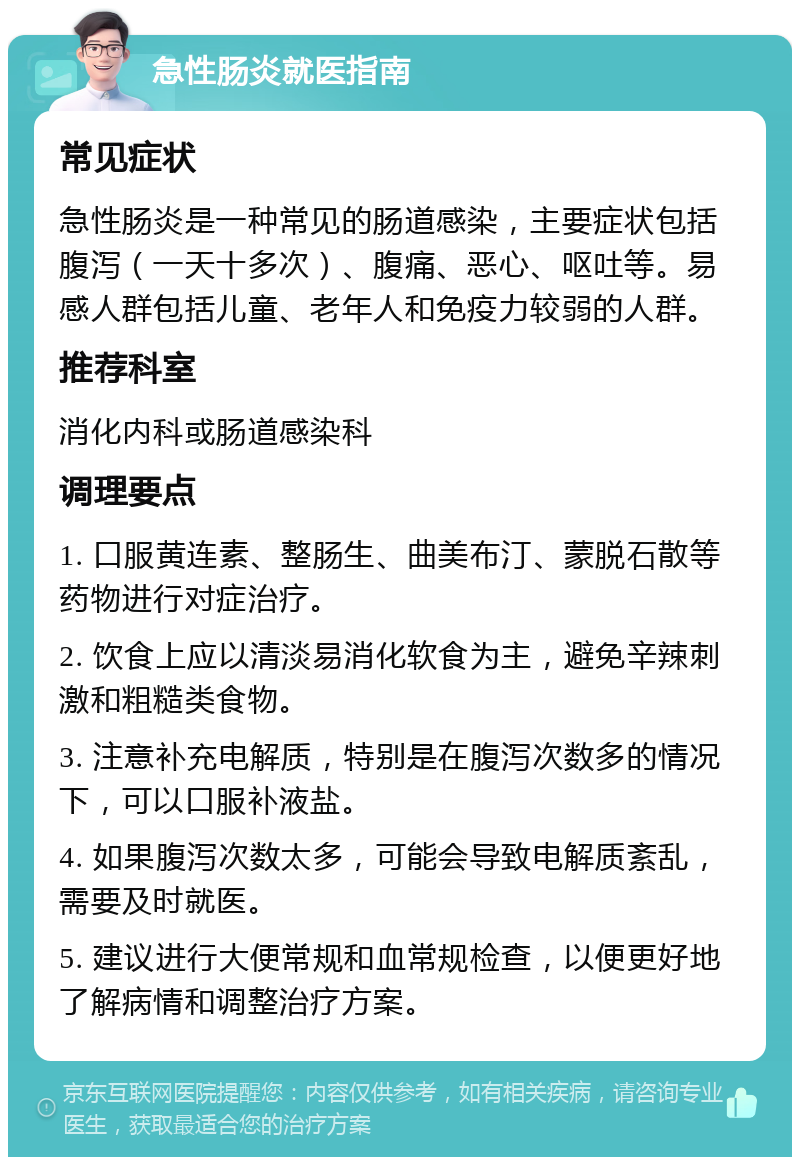 急性肠炎就医指南 常见症状 急性肠炎是一种常见的肠道感染，主要症状包括腹泻（一天十多次）、腹痛、恶心、呕吐等。易感人群包括儿童、老年人和免疫力较弱的人群。 推荐科室 消化内科或肠道感染科 调理要点 1. 口服黄连素、整肠生、曲美布汀、蒙脱石散等药物进行对症治疗。 2. 饮食上应以清淡易消化软食为主，避免辛辣刺激和粗糙类食物。 3. 注意补充电解质，特别是在腹泻次数多的情况下，可以口服补液盐。 4. 如果腹泻次数太多，可能会导致电解质紊乱，需要及时就医。 5. 建议进行大便常规和血常规检查，以便更好地了解病情和调整治疗方案。