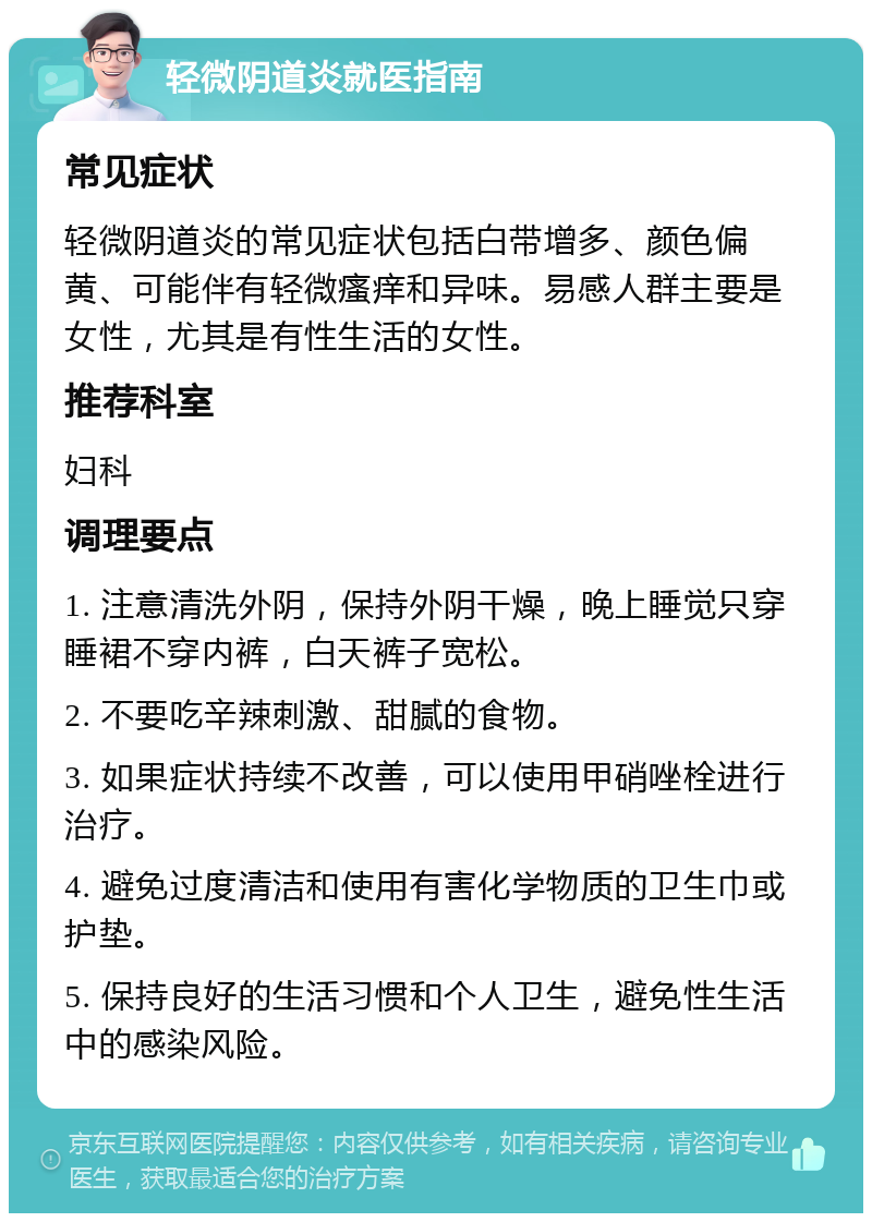 轻微阴道炎就医指南 常见症状 轻微阴道炎的常见症状包括白带增多、颜色偏黄、可能伴有轻微瘙痒和异味。易感人群主要是女性，尤其是有性生活的女性。 推荐科室 妇科 调理要点 1. 注意清洗外阴，保持外阴干燥，晚上睡觉只穿睡裙不穿内裤，白天裤子宽松。 2. 不要吃辛辣刺激、甜腻的食物。 3. 如果症状持续不改善，可以使用甲硝唑栓进行治疗。 4. 避免过度清洁和使用有害化学物质的卫生巾或护垫。 5. 保持良好的生活习惯和个人卫生，避免性生活中的感染风险。