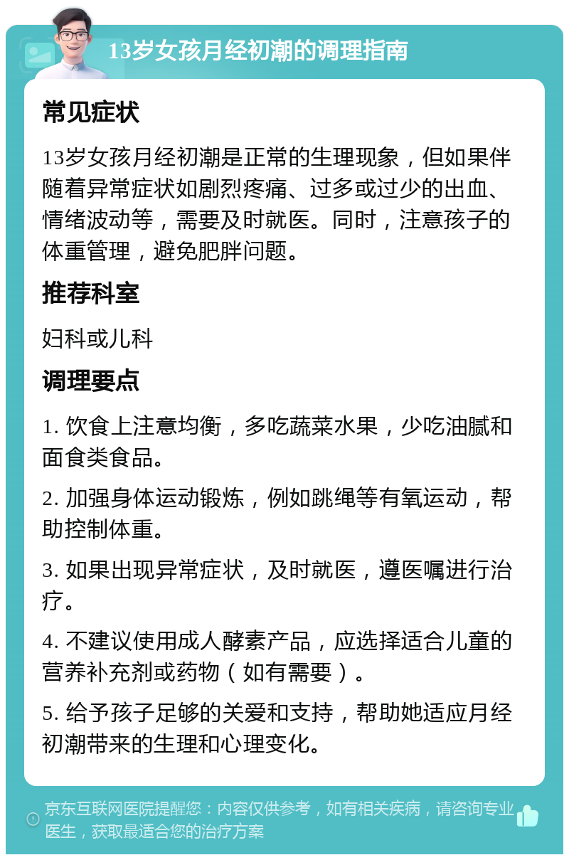 13岁女孩月经初潮的调理指南 常见症状 13岁女孩月经初潮是正常的生理现象，但如果伴随着异常症状如剧烈疼痛、过多或过少的出血、情绪波动等，需要及时就医。同时，注意孩子的体重管理，避免肥胖问题。 推荐科室 妇科或儿科 调理要点 1. 饮食上注意均衡，多吃蔬菜水果，少吃油腻和面食类食品。 2. 加强身体运动锻炼，例如跳绳等有氧运动，帮助控制体重。 3. 如果出现异常症状，及时就医，遵医嘱进行治疗。 4. 不建议使用成人酵素产品，应选择适合儿童的营养补充剂或药物（如有需要）。 5. 给予孩子足够的关爱和支持，帮助她适应月经初潮带来的生理和心理变化。