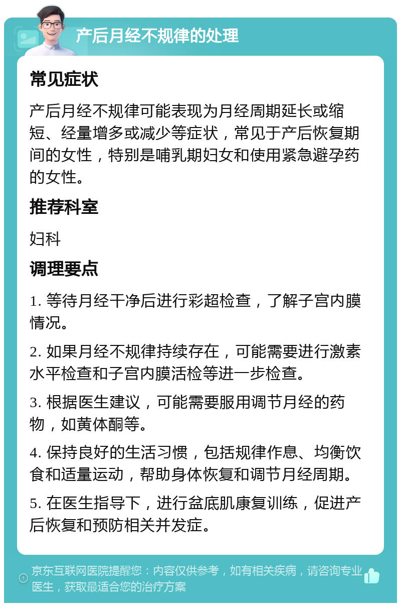 产后月经不规律的处理 常见症状 产后月经不规律可能表现为月经周期延长或缩短、经量增多或减少等症状，常见于产后恢复期间的女性，特别是哺乳期妇女和使用紧急避孕药的女性。 推荐科室 妇科 调理要点 1. 等待月经干净后进行彩超检查，了解子宫内膜情况。 2. 如果月经不规律持续存在，可能需要进行激素水平检查和子宫内膜活检等进一步检查。 3. 根据医生建议，可能需要服用调节月经的药物，如黄体酮等。 4. 保持良好的生活习惯，包括规律作息、均衡饮食和适量运动，帮助身体恢复和调节月经周期。 5. 在医生指导下，进行盆底肌康复训练，促进产后恢复和预防相关并发症。