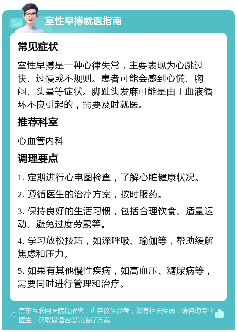 室性早搏就医指南 常见症状 室性早搏是一种心律失常，主要表现为心跳过快、过慢或不规则。患者可能会感到心慌、胸闷、头晕等症状。脚趾头发麻可能是由于血液循环不良引起的，需要及时就医。 推荐科室 心血管内科 调理要点 1. 定期进行心电图检查，了解心脏健康状况。 2. 遵循医生的治疗方案，按时服药。 3. 保持良好的生活习惯，包括合理饮食、适量运动、避免过度劳累等。 4. 学习放松技巧，如深呼吸、瑜伽等，帮助缓解焦虑和压力。 5. 如果有其他慢性疾病，如高血压、糖尿病等，需要同时进行管理和治疗。