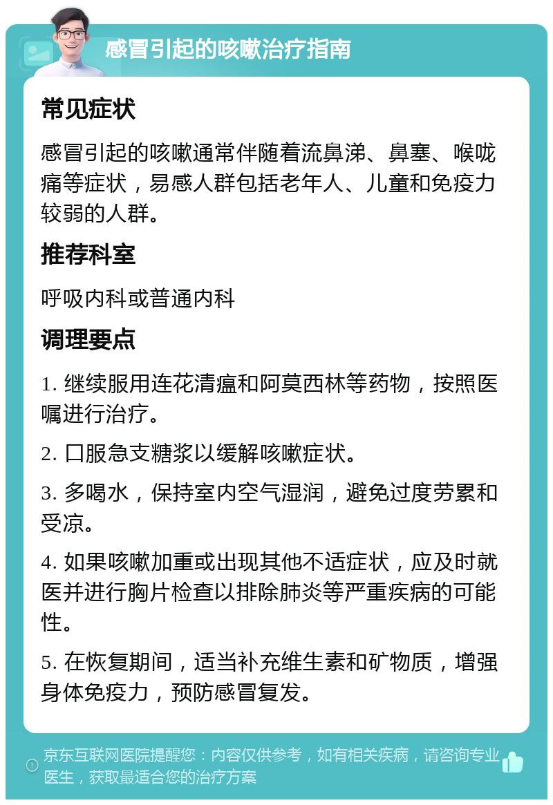 感冒引起的咳嗽治疗指南 常见症状 感冒引起的咳嗽通常伴随着流鼻涕、鼻塞、喉咙痛等症状，易感人群包括老年人、儿童和免疫力较弱的人群。 推荐科室 呼吸内科或普通内科 调理要点 1. 继续服用连花清瘟和阿莫西林等药物，按照医嘱进行治疗。 2. 口服急支糖浆以缓解咳嗽症状。 3. 多喝水，保持室内空气湿润，避免过度劳累和受凉。 4. 如果咳嗽加重或出现其他不适症状，应及时就医并进行胸片检查以排除肺炎等严重疾病的可能性。 5. 在恢复期间，适当补充维生素和矿物质，增强身体免疫力，预防感冒复发。