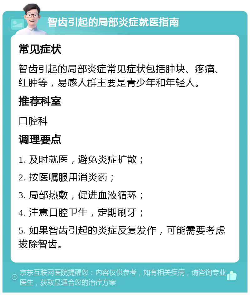 智齿引起的局部炎症就医指南 常见症状 智齿引起的局部炎症常见症状包括肿块、疼痛、红肿等，易感人群主要是青少年和年轻人。 推荐科室 口腔科 调理要点 1. 及时就医，避免炎症扩散； 2. 按医嘱服用消炎药； 3. 局部热敷，促进血液循环； 4. 注意口腔卫生，定期刷牙； 5. 如果智齿引起的炎症反复发作，可能需要考虑拔除智齿。