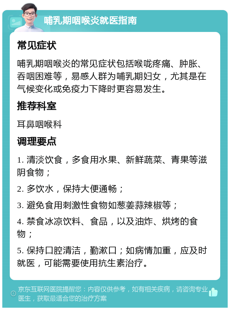 哺乳期咽喉炎就医指南 常见症状 哺乳期咽喉炎的常见症状包括喉咙疼痛、肿胀、吞咽困难等，易感人群为哺乳期妇女，尤其是在气候变化或免疫力下降时更容易发生。 推荐科室 耳鼻咽喉科 调理要点 1. 清淡饮食，多食用水果、新鲜蔬菜、青果等滋阴食物； 2. 多饮水，保持大便通畅； 3. 避免食用刺激性食物如葱姜蒜辣椒等； 4. 禁食冰凉饮料、食品，以及油炸、烘烤的食物； 5. 保持口腔清洁，勤漱口；如病情加重，应及时就医，可能需要使用抗生素治疗。