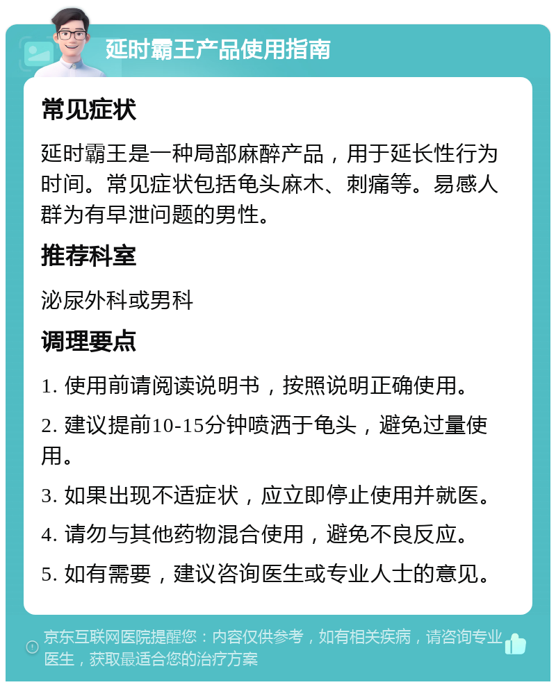 延时霸王产品使用指南 常见症状 延时霸王是一种局部麻醉产品，用于延长性行为时间。常见症状包括龟头麻木、刺痛等。易感人群为有早泄问题的男性。 推荐科室 泌尿外科或男科 调理要点 1. 使用前请阅读说明书，按照说明正确使用。 2. 建议提前10-15分钟喷洒于龟头，避免过量使用。 3. 如果出现不适症状，应立即停止使用并就医。 4. 请勿与其他药物混合使用，避免不良反应。 5. 如有需要，建议咨询医生或专业人士的意见。