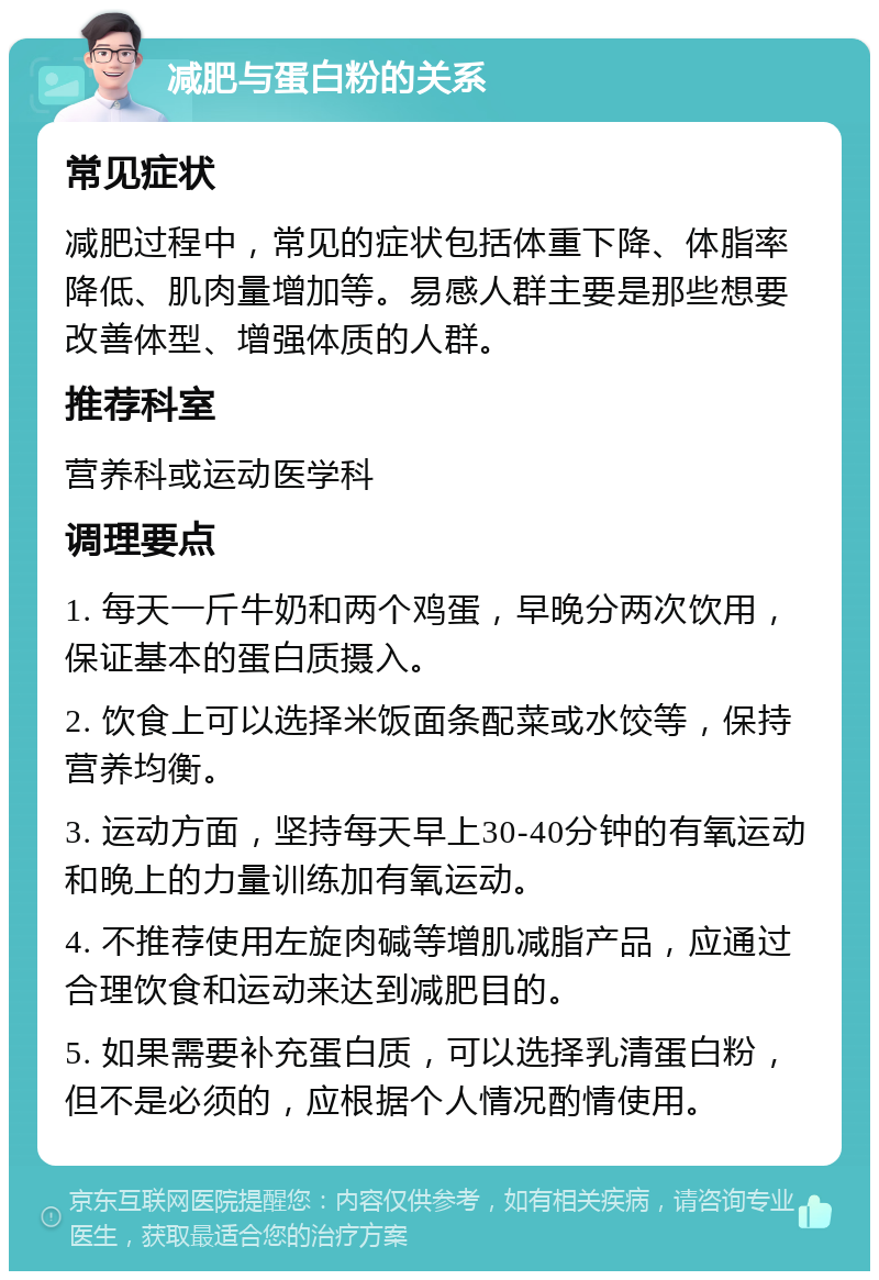 减肥与蛋白粉的关系 常见症状 减肥过程中，常见的症状包括体重下降、体脂率降低、肌肉量增加等。易感人群主要是那些想要改善体型、增强体质的人群。 推荐科室 营养科或运动医学科 调理要点 1. 每天一斤牛奶和两个鸡蛋，早晚分两次饮用，保证基本的蛋白质摄入。 2. 饮食上可以选择米饭面条配菜或水饺等，保持营养均衡。 3. 运动方面，坚持每天早上30-40分钟的有氧运动和晚上的力量训练加有氧运动。 4. 不推荐使用左旋肉碱等增肌减脂产品，应通过合理饮食和运动来达到减肥目的。 5. 如果需要补充蛋白质，可以选择乳清蛋白粉，但不是必须的，应根据个人情况酌情使用。