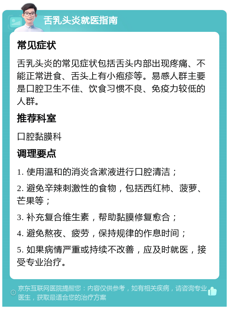 舌乳头炎就医指南 常见症状 舌乳头炎的常见症状包括舌头内部出现疼痛、不能正常进食、舌头上有小疱疹等。易感人群主要是口腔卫生不佳、饮食习惯不良、免疫力较低的人群。 推荐科室 口腔黏膜科 调理要点 1. 使用温和的消炎含漱液进行口腔清洁； 2. 避免辛辣刺激性的食物，包括西红柿、菠萝、芒果等； 3. 补充复合维生素，帮助黏膜修复愈合； 4. 避免熬夜、疲劳，保持规律的作息时间； 5. 如果病情严重或持续不改善，应及时就医，接受专业治疗。