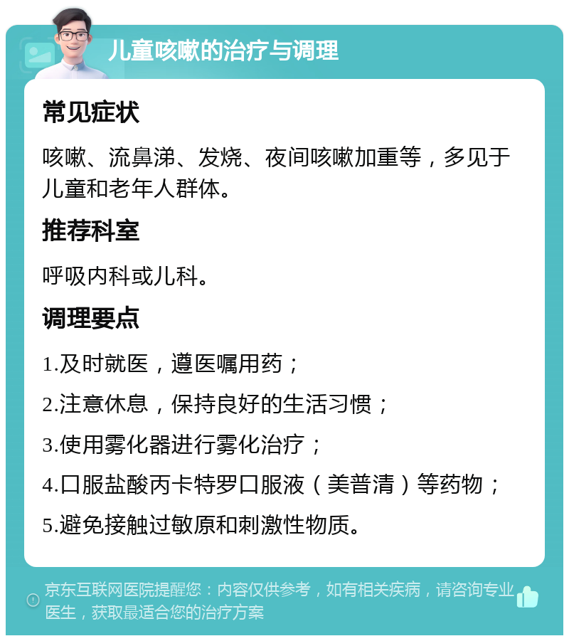 儿童咳嗽的治疗与调理 常见症状 咳嗽、流鼻涕、发烧、夜间咳嗽加重等，多见于儿童和老年人群体。 推荐科室 呼吸内科或儿科。 调理要点 1.及时就医，遵医嘱用药； 2.注意休息，保持良好的生活习惯； 3.使用雾化器进行雾化治疗； 4.口服盐酸丙卡特罗口服液（美普清）等药物； 5.避免接触过敏原和刺激性物质。