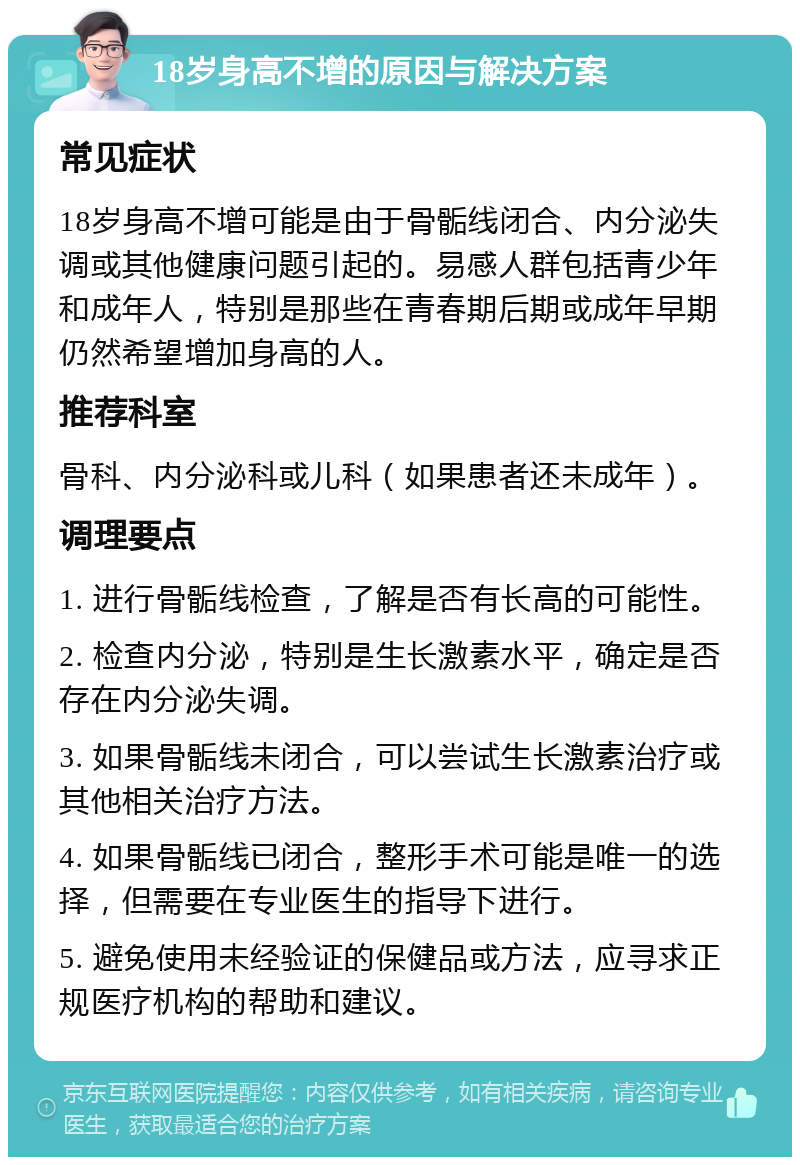 18岁身高不增的原因与解决方案 常见症状 18岁身高不增可能是由于骨骺线闭合、内分泌失调或其他健康问题引起的。易感人群包括青少年和成年人，特别是那些在青春期后期或成年早期仍然希望增加身高的人。 推荐科室 骨科、内分泌科或儿科（如果患者还未成年）。 调理要点 1. 进行骨骺线检查，了解是否有长高的可能性。 2. 检查内分泌，特别是生长激素水平，确定是否存在内分泌失调。 3. 如果骨骺线未闭合，可以尝试生长激素治疗或其他相关治疗方法。 4. 如果骨骺线已闭合，整形手术可能是唯一的选择，但需要在专业医生的指导下进行。 5. 避免使用未经验证的保健品或方法，应寻求正规医疗机构的帮助和建议。