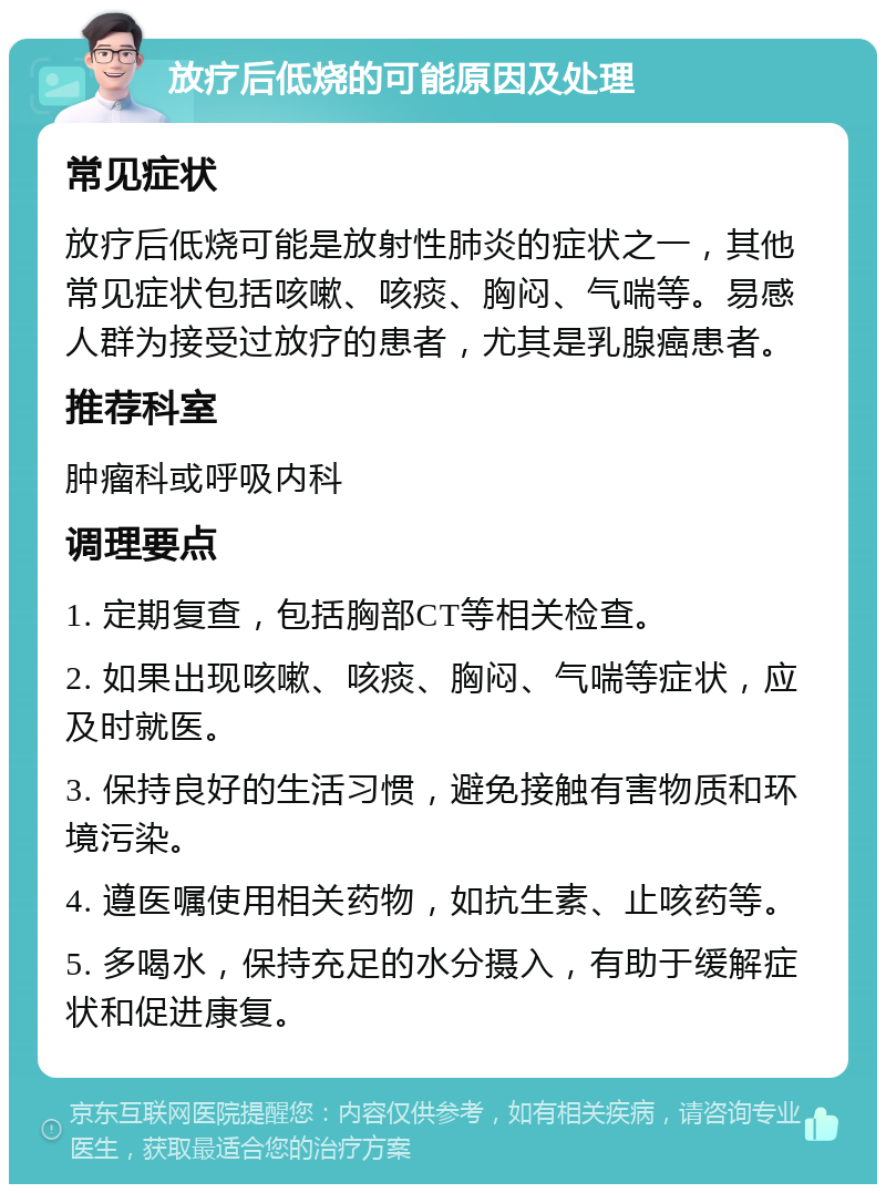 放疗后低烧的可能原因及处理 常见症状 放疗后低烧可能是放射性肺炎的症状之一，其他常见症状包括咳嗽、咳痰、胸闷、气喘等。易感人群为接受过放疗的患者，尤其是乳腺癌患者。 推荐科室 肿瘤科或呼吸内科 调理要点 1. 定期复查，包括胸部CT等相关检查。 2. 如果出现咳嗽、咳痰、胸闷、气喘等症状，应及时就医。 3. 保持良好的生活习惯，避免接触有害物质和环境污染。 4. 遵医嘱使用相关药物，如抗生素、止咳药等。 5. 多喝水，保持充足的水分摄入，有助于缓解症状和促进康复。