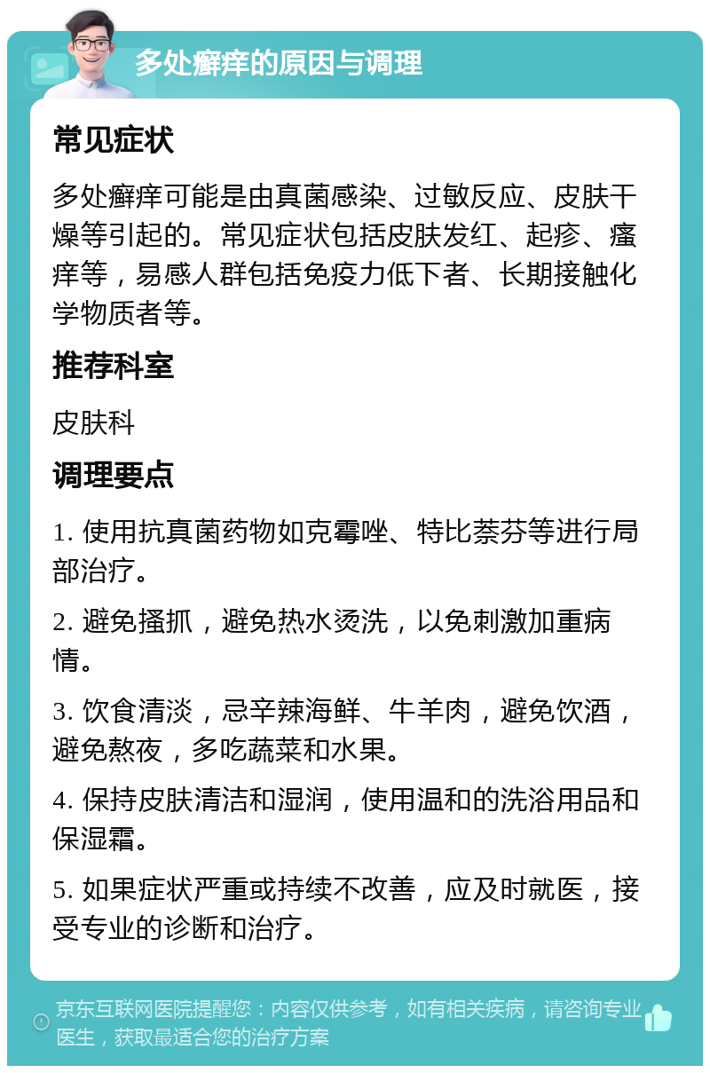 多处癣痒的原因与调理 常见症状 多处癣痒可能是由真菌感染、过敏反应、皮肤干燥等引起的。常见症状包括皮肤发红、起疹、瘙痒等，易感人群包括免疫力低下者、长期接触化学物质者等。 推荐科室 皮肤科 调理要点 1. 使用抗真菌药物如克霉唑、特比萘芬等进行局部治疗。 2. 避免搔抓，避免热水烫洗，以免刺激加重病情。 3. 饮食清淡，忌辛辣海鲜、牛羊肉，避免饮酒，避免熬夜，多吃蔬菜和水果。 4. 保持皮肤清洁和湿润，使用温和的洗浴用品和保湿霜。 5. 如果症状严重或持续不改善，应及时就医，接受专业的诊断和治疗。