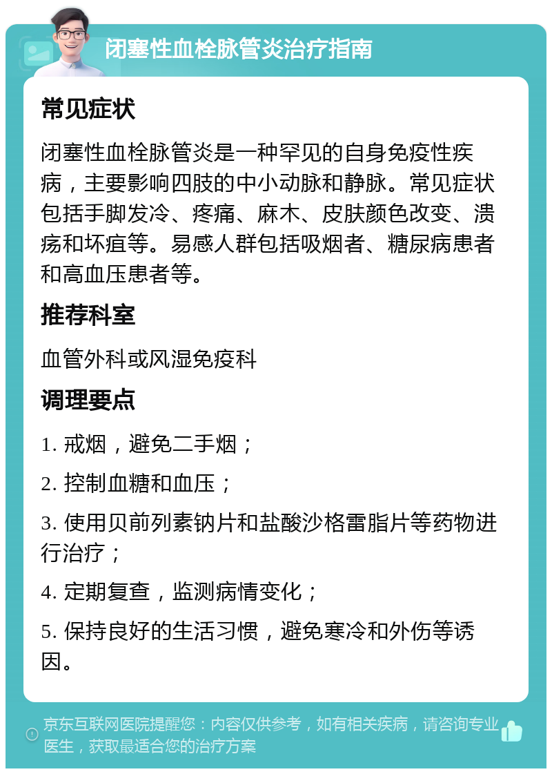 闭塞性血栓脉管炎治疗指南 常见症状 闭塞性血栓脉管炎是一种罕见的自身免疫性疾病，主要影响四肢的中小动脉和静脉。常见症状包括手脚发冷、疼痛、麻木、皮肤颜色改变、溃疡和坏疽等。易感人群包括吸烟者、糖尿病患者和高血压患者等。 推荐科室 血管外科或风湿免疫科 调理要点 1. 戒烟，避免二手烟； 2. 控制血糖和血压； 3. 使用贝前列素钠片和盐酸沙格雷脂片等药物进行治疗； 4. 定期复查，监测病情变化； 5. 保持良好的生活习惯，避免寒冷和外伤等诱因。