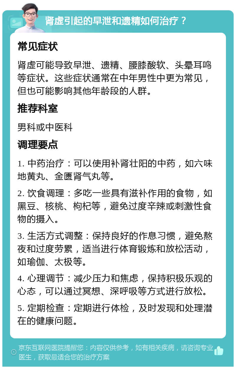 肾虚引起的早泄和遗精如何治疗？ 常见症状 肾虚可能导致早泄、遗精、腰膝酸软、头晕耳鸣等症状。这些症状通常在中年男性中更为常见，但也可能影响其他年龄段的人群。 推荐科室 男科或中医科 调理要点 1. 中药治疗：可以使用补肾壮阳的中药，如六味地黄丸、金匮肾气丸等。 2. 饮食调理：多吃一些具有滋补作用的食物，如黑豆、核桃、枸杞等，避免过度辛辣或刺激性食物的摄入。 3. 生活方式调整：保持良好的作息习惯，避免熬夜和过度劳累，适当进行体育锻炼和放松活动，如瑜伽、太极等。 4. 心理调节：减少压力和焦虑，保持积极乐观的心态，可以通过冥想、深呼吸等方式进行放松。 5. 定期检查：定期进行体检，及时发现和处理潜在的健康问题。