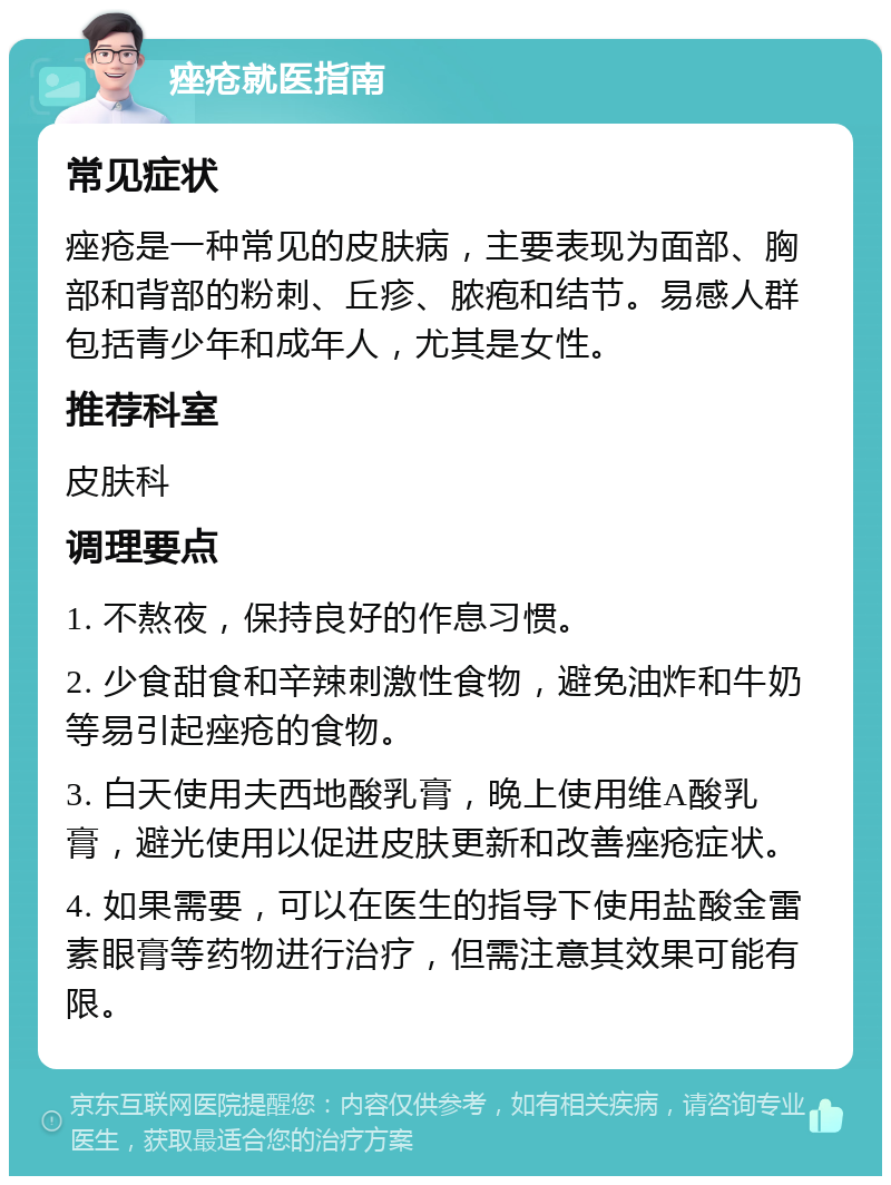 痤疮就医指南 常见症状 痤疮是一种常见的皮肤病，主要表现为面部、胸部和背部的粉刺、丘疹、脓疱和结节。易感人群包括青少年和成年人，尤其是女性。 推荐科室 皮肤科 调理要点 1. 不熬夜，保持良好的作息习惯。 2. 少食甜食和辛辣刺激性食物，避免油炸和牛奶等易引起痤疮的食物。 3. 白天使用夫西地酸乳膏，晚上使用维A酸乳膏，避光使用以促进皮肤更新和改善痤疮症状。 4. 如果需要，可以在医生的指导下使用盐酸金雷素眼膏等药物进行治疗，但需注意其效果可能有限。