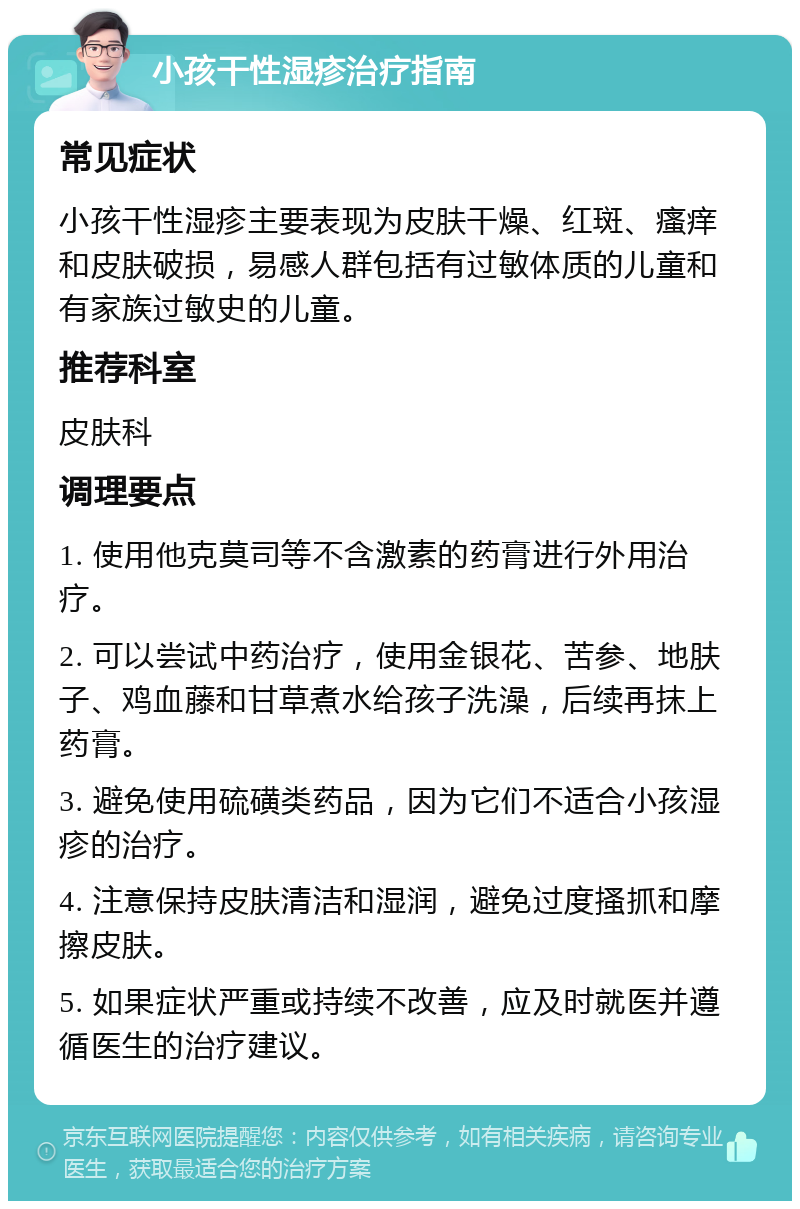 小孩干性湿疹治疗指南 常见症状 小孩干性湿疹主要表现为皮肤干燥、红斑、瘙痒和皮肤破损，易感人群包括有过敏体质的儿童和有家族过敏史的儿童。 推荐科室 皮肤科 调理要点 1. 使用他克莫司等不含激素的药膏进行外用治疗。 2. 可以尝试中药治疗，使用金银花、苦参、地肤子、鸡血藤和甘草煮水给孩子洗澡，后续再抹上药膏。 3. 避免使用硫磺类药品，因为它们不适合小孩湿疹的治疗。 4. 注意保持皮肤清洁和湿润，避免过度搔抓和摩擦皮肤。 5. 如果症状严重或持续不改善，应及时就医并遵循医生的治疗建议。