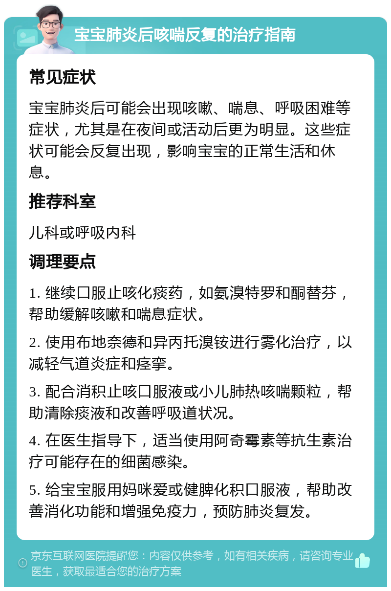 宝宝肺炎后咳喘反复的治疗指南 常见症状 宝宝肺炎后可能会出现咳嗽、喘息、呼吸困难等症状，尤其是在夜间或活动后更为明显。这些症状可能会反复出现，影响宝宝的正常生活和休息。 推荐科室 儿科或呼吸内科 调理要点 1. 继续口服止咳化痰药，如氨溴特罗和酮替芬，帮助缓解咳嗽和喘息症状。 2. 使用布地奈德和异丙托溴铵进行雾化治疗，以减轻气道炎症和痉挛。 3. 配合消积止咳口服液或小儿肺热咳喘颗粒，帮助清除痰液和改善呼吸道状况。 4. 在医生指导下，适当使用阿奇霉素等抗生素治疗可能存在的细菌感染。 5. 给宝宝服用妈咪爱或健脾化积口服液，帮助改善消化功能和增强免疫力，预防肺炎复发。