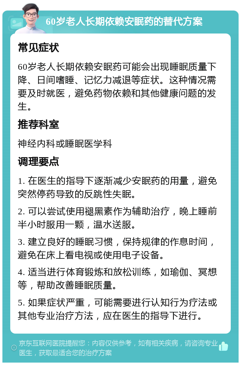 60岁老人长期依赖安眠药的替代方案 常见症状 60岁老人长期依赖安眠药可能会出现睡眠质量下降、日间嗜睡、记忆力减退等症状。这种情况需要及时就医，避免药物依赖和其他健康问题的发生。 推荐科室 神经内科或睡眠医学科 调理要点 1. 在医生的指导下逐渐减少安眠药的用量，避免突然停药导致的反跳性失眠。 2. 可以尝试使用褪黑素作为辅助治疗，晚上睡前半小时服用一颗，温水送服。 3. 建立良好的睡眠习惯，保持规律的作息时间，避免在床上看电视或使用电子设备。 4. 适当进行体育锻炼和放松训练，如瑜伽、冥想等，帮助改善睡眠质量。 5. 如果症状严重，可能需要进行认知行为疗法或其他专业治疗方法，应在医生的指导下进行。