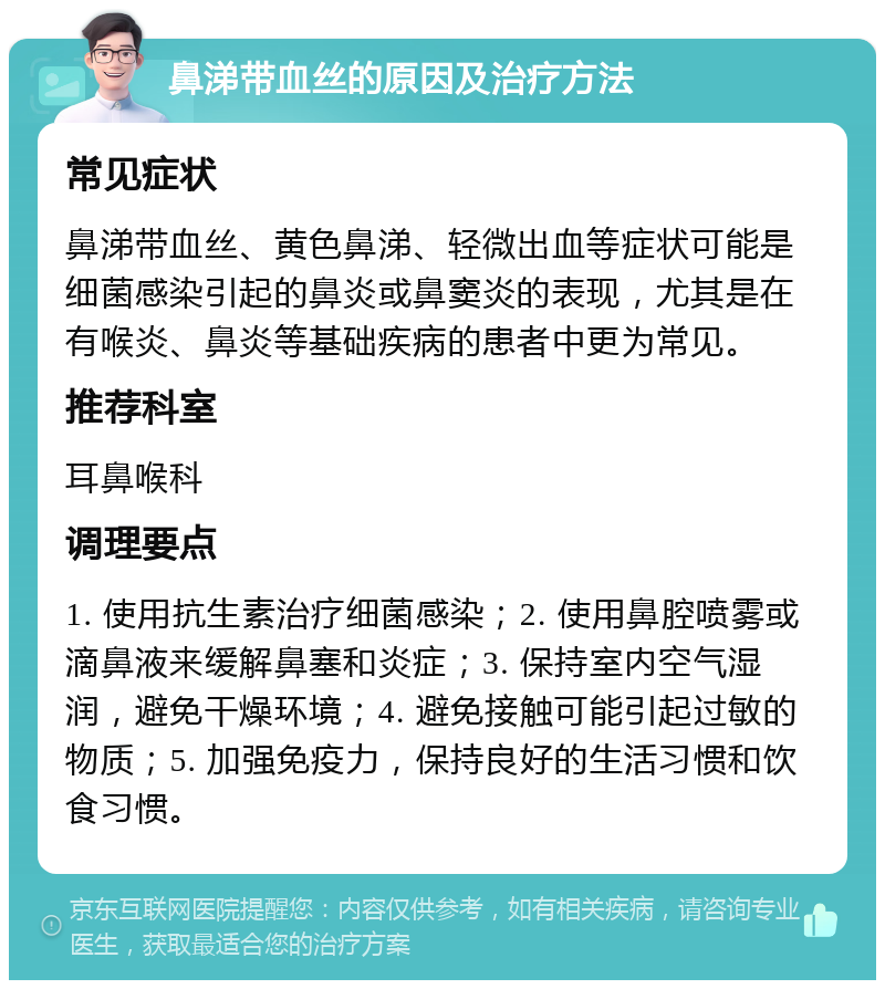 鼻涕带血丝的原因及治疗方法 常见症状 鼻涕带血丝、黄色鼻涕、轻微出血等症状可能是细菌感染引起的鼻炎或鼻窦炎的表现，尤其是在有喉炎、鼻炎等基础疾病的患者中更为常见。 推荐科室 耳鼻喉科 调理要点 1. 使用抗生素治疗细菌感染；2. 使用鼻腔喷雾或滴鼻液来缓解鼻塞和炎症；3. 保持室内空气湿润，避免干燥环境；4. 避免接触可能引起过敏的物质；5. 加强免疫力，保持良好的生活习惯和饮食习惯。