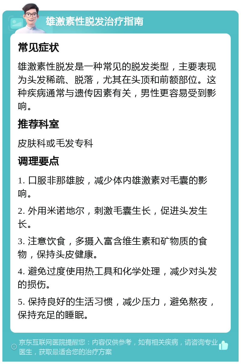 雄激素性脱发治疗指南 常见症状 雄激素性脱发是一种常见的脱发类型，主要表现为头发稀疏、脱落，尤其在头顶和前额部位。这种疾病通常与遗传因素有关，男性更容易受到影响。 推荐科室 皮肤科或毛发专科 调理要点 1. 口服非那雄胺，减少体内雄激素对毛囊的影响。 2. 外用米诺地尔，刺激毛囊生长，促进头发生长。 3. 注意饮食，多摄入富含维生素和矿物质的食物，保持头皮健康。 4. 避免过度使用热工具和化学处理，减少对头发的损伤。 5. 保持良好的生活习惯，减少压力，避免熬夜，保持充足的睡眠。