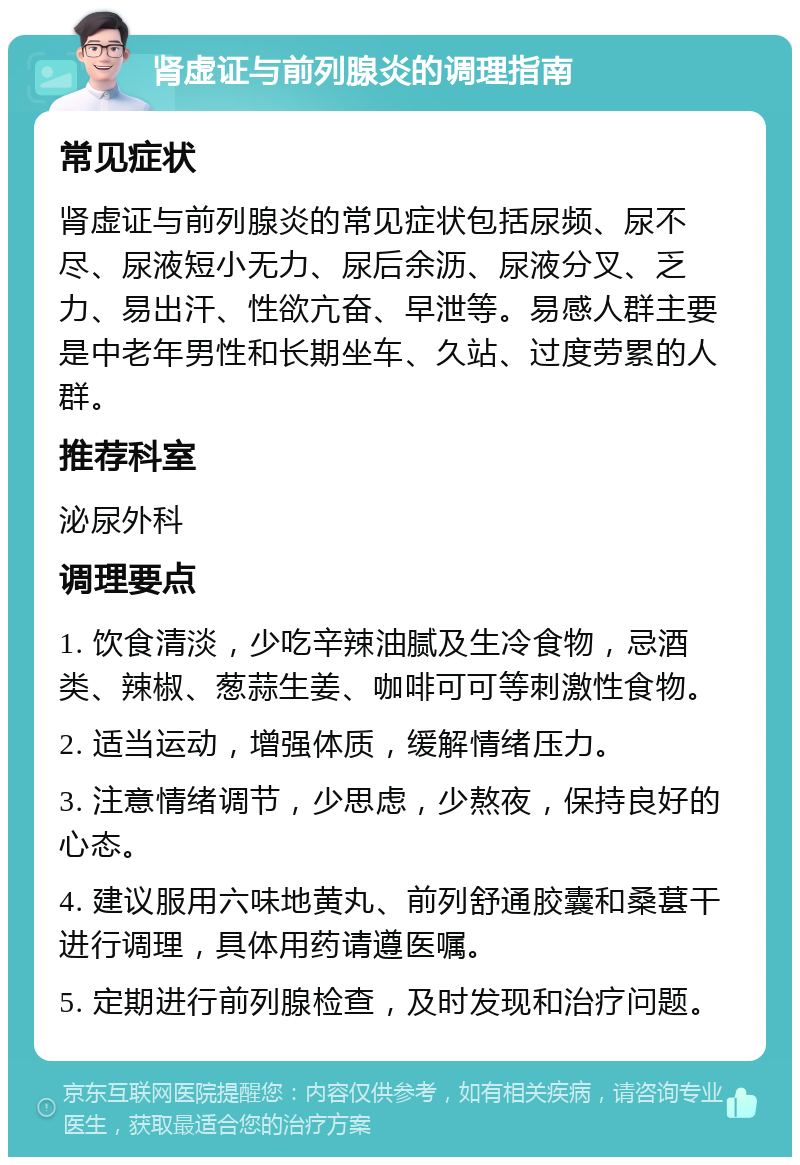 肾虚证与前列腺炎的调理指南 常见症状 肾虚证与前列腺炎的常见症状包括尿频、尿不尽、尿液短小无力、尿后余沥、尿液分叉、乏力、易出汗、性欲亢奋、早泄等。易感人群主要是中老年男性和长期坐车、久站、过度劳累的人群。 推荐科室 泌尿外科 调理要点 1. 饮食清淡，少吃辛辣油腻及生冷食物，忌酒类、辣椒、葱蒜生姜、咖啡可可等刺激性食物。 2. 适当运动，增强体质，缓解情绪压力。 3. 注意情绪调节，少思虑，少熬夜，保持良好的心态。 4. 建议服用六味地黄丸、前列舒通胶囊和桑葚干进行调理，具体用药请遵医嘱。 5. 定期进行前列腺检查，及时发现和治疗问题。