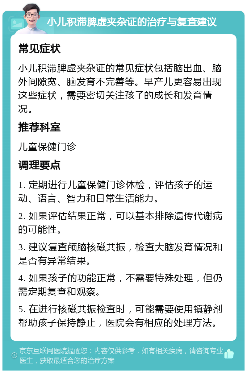 小儿积滞脾虚夹杂证的治疗与复查建议 常见症状 小儿积滞脾虚夹杂证的常见症状包括脑出血、脑外间隙宽、脑发育不完善等。早产儿更容易出现这些症状，需要密切关注孩子的成长和发育情况。 推荐科室 儿童保健门诊 调理要点 1. 定期进行儿童保健门诊体检，评估孩子的运动、语言、智力和日常生活能力。 2. 如果评估结果正常，可以基本排除遗传代谢病的可能性。 3. 建议复查颅脑核磁共振，检查大脑发育情况和是否有异常结果。 4. 如果孩子的功能正常，不需要特殊处理，但仍需定期复查和观察。 5. 在进行核磁共振检查时，可能需要使用镇静剂帮助孩子保持静止，医院会有相应的处理方法。