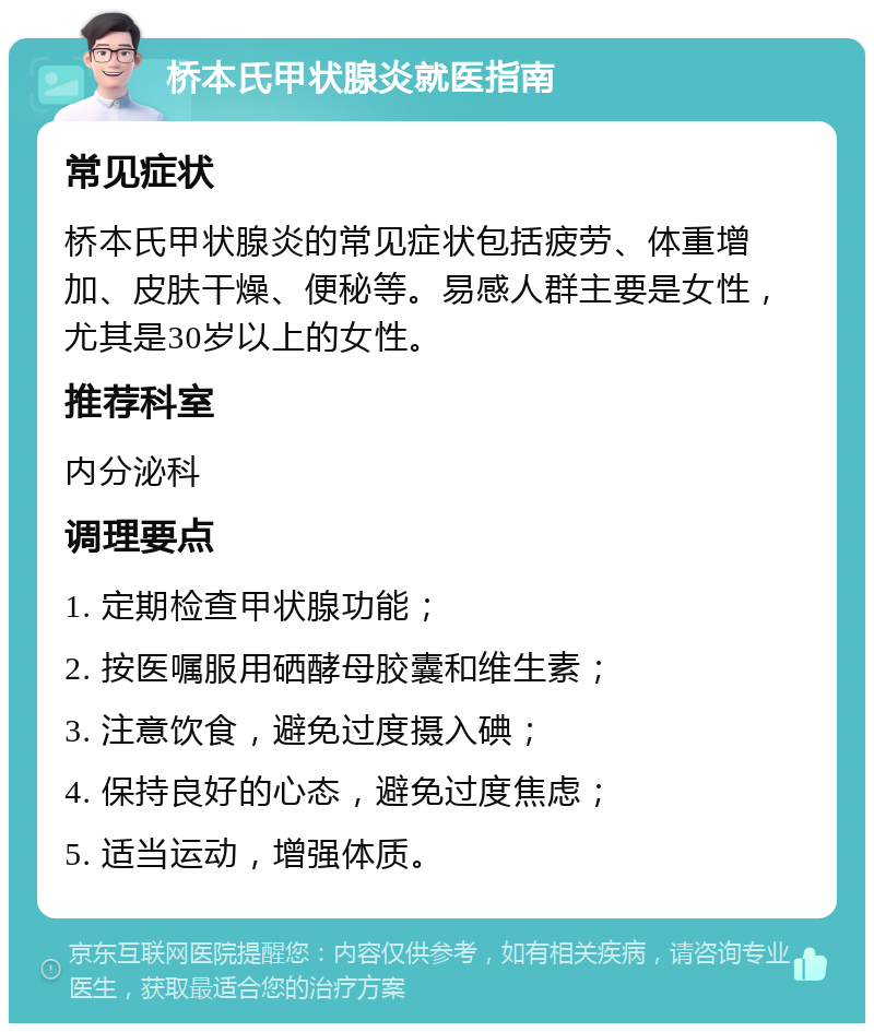 桥本氏甲状腺炎就医指南 常见症状 桥本氏甲状腺炎的常见症状包括疲劳、体重增加、皮肤干燥、便秘等。易感人群主要是女性，尤其是30岁以上的女性。 推荐科室 内分泌科 调理要点 1. 定期检查甲状腺功能； 2. 按医嘱服用硒酵母胶囊和维生素； 3. 注意饮食，避免过度摄入碘； 4. 保持良好的心态，避免过度焦虑； 5. 适当运动，增强体质。