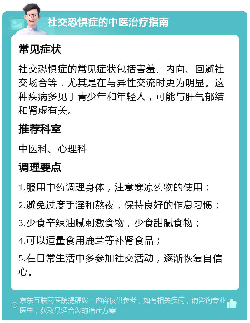 社交恐惧症的中医治疗指南 常见症状 社交恐惧症的常见症状包括害羞、内向、回避社交场合等，尤其是在与异性交流时更为明显。这种疾病多见于青少年和年轻人，可能与肝气郁结和肾虚有关。 推荐科室 中医科、心理科 调理要点 1.服用中药调理身体，注意寒凉药物的使用； 2.避免过度手淫和熬夜，保持良好的作息习惯； 3.少食辛辣油腻刺激食物，少食甜腻食物； 4.可以适量食用鹿茸等补肾食品； 5.在日常生活中多参加社交活动，逐渐恢复自信心。