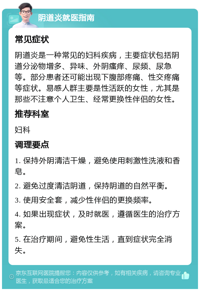 阴道炎就医指南 常见症状 阴道炎是一种常见的妇科疾病，主要症状包括阴道分泌物增多、异味、外阴瘙痒、尿频、尿急等。部分患者还可能出现下腹部疼痛、性交疼痛等症状。易感人群主要是性活跃的女性，尤其是那些不注意个人卫生、经常更换性伴侣的女性。 推荐科室 妇科 调理要点 1. 保持外阴清洁干燥，避免使用刺激性洗液和香皂。 2. 避免过度清洁阴道，保持阴道的自然平衡。 3. 使用安全套，减少性伴侣的更换频率。 4. 如果出现症状，及时就医，遵循医生的治疗方案。 5. 在治疗期间，避免性生活，直到症状完全消失。