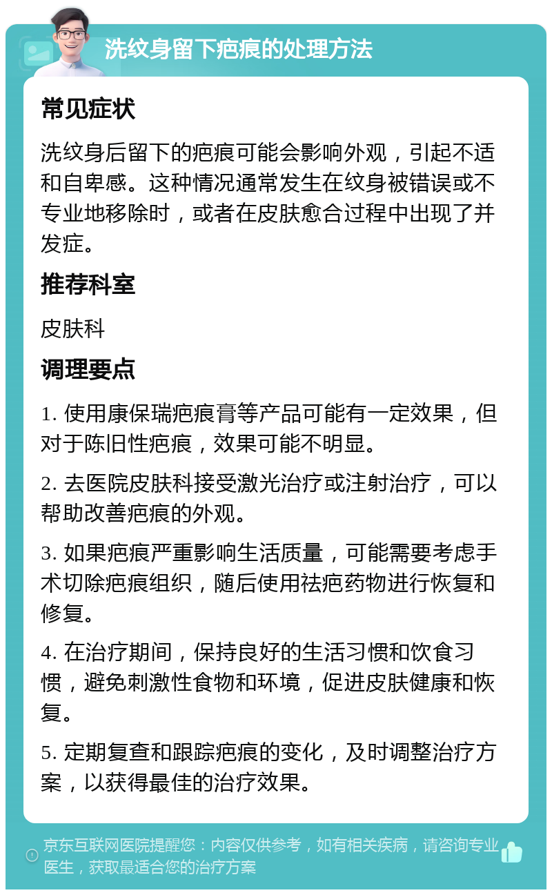 洗纹身留下疤痕的处理方法 常见症状 洗纹身后留下的疤痕可能会影响外观，引起不适和自卑感。这种情况通常发生在纹身被错误或不专业地移除时，或者在皮肤愈合过程中出现了并发症。 推荐科室 皮肤科 调理要点 1. 使用康保瑞疤痕膏等产品可能有一定效果，但对于陈旧性疤痕，效果可能不明显。 2. 去医院皮肤科接受激光治疗或注射治疗，可以帮助改善疤痕的外观。 3. 如果疤痕严重影响生活质量，可能需要考虑手术切除疤痕组织，随后使用祛疤药物进行恢复和修复。 4. 在治疗期间，保持良好的生活习惯和饮食习惯，避免刺激性食物和环境，促进皮肤健康和恢复。 5. 定期复查和跟踪疤痕的变化，及时调整治疗方案，以获得最佳的治疗效果。