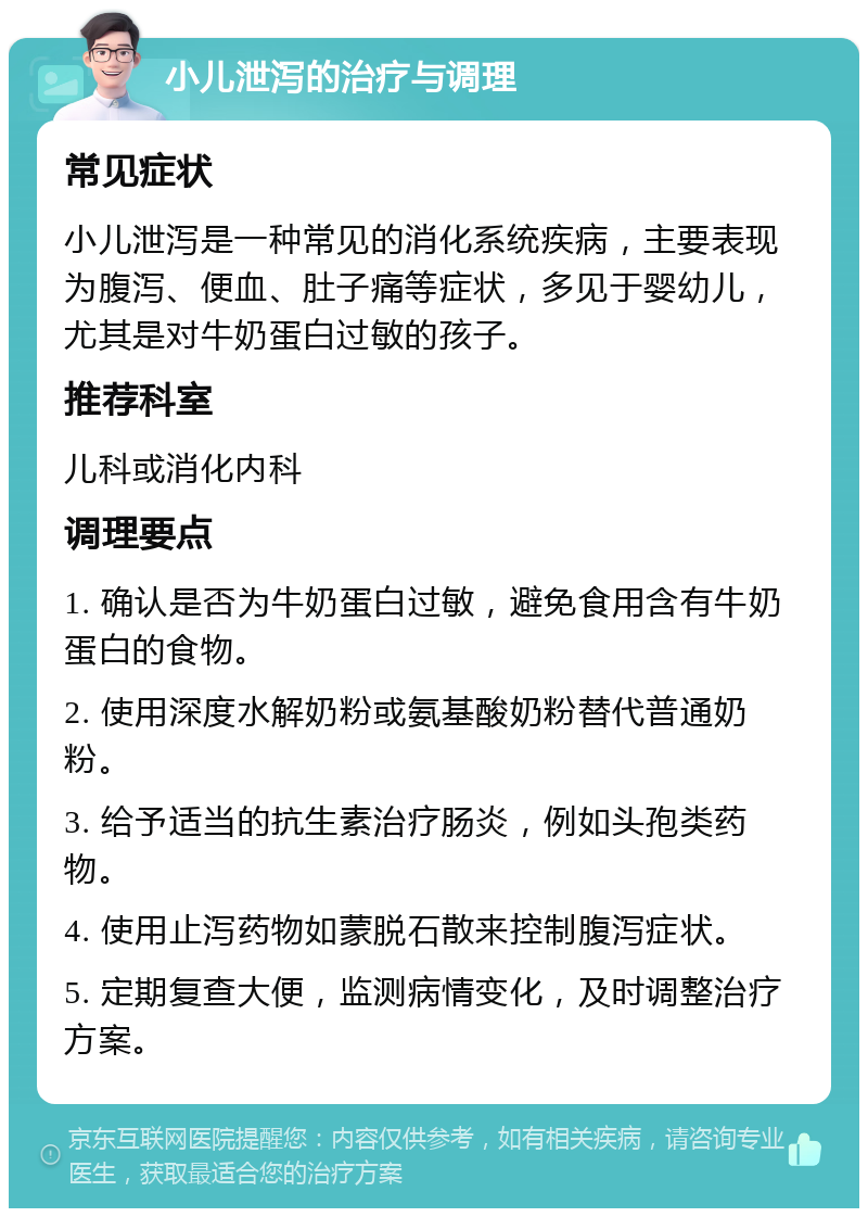 小儿泄泻的治疗与调理 常见症状 小儿泄泻是一种常见的消化系统疾病，主要表现为腹泻、便血、肚子痛等症状，多见于婴幼儿，尤其是对牛奶蛋白过敏的孩子。 推荐科室 儿科或消化内科 调理要点 1. 确认是否为牛奶蛋白过敏，避免食用含有牛奶蛋白的食物。 2. 使用深度水解奶粉或氨基酸奶粉替代普通奶粉。 3. 给予适当的抗生素治疗肠炎，例如头孢类药物。 4. 使用止泻药物如蒙脱石散来控制腹泻症状。 5. 定期复查大便，监测病情变化，及时调整治疗方案。