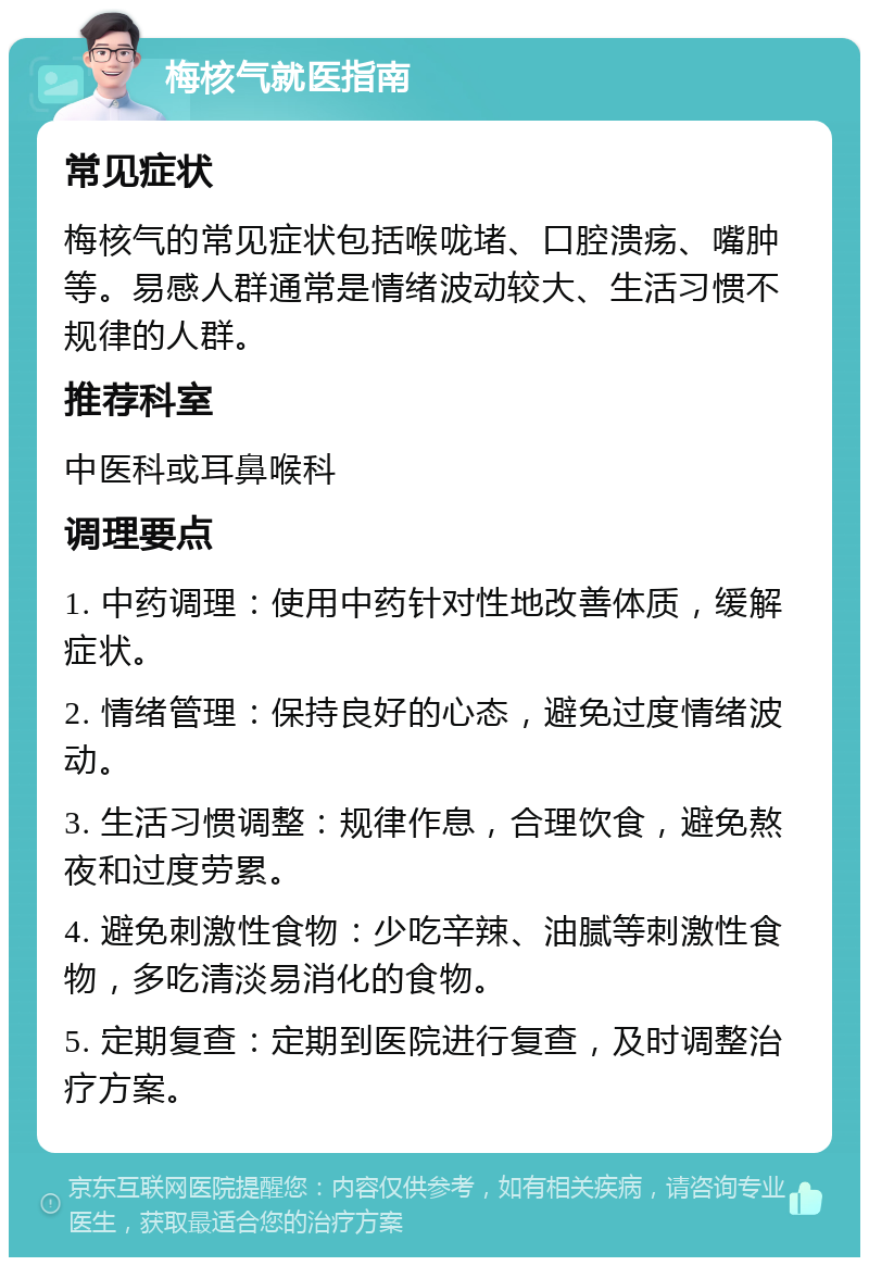 梅核气就医指南 常见症状 梅核气的常见症状包括喉咙堵、口腔溃疡、嘴肿等。易感人群通常是情绪波动较大、生活习惯不规律的人群。 推荐科室 中医科或耳鼻喉科 调理要点 1. 中药调理：使用中药针对性地改善体质，缓解症状。 2. 情绪管理：保持良好的心态，避免过度情绪波动。 3. 生活习惯调整：规律作息，合理饮食，避免熬夜和过度劳累。 4. 避免刺激性食物：少吃辛辣、油腻等刺激性食物，多吃清淡易消化的食物。 5. 定期复查：定期到医院进行复查，及时调整治疗方案。