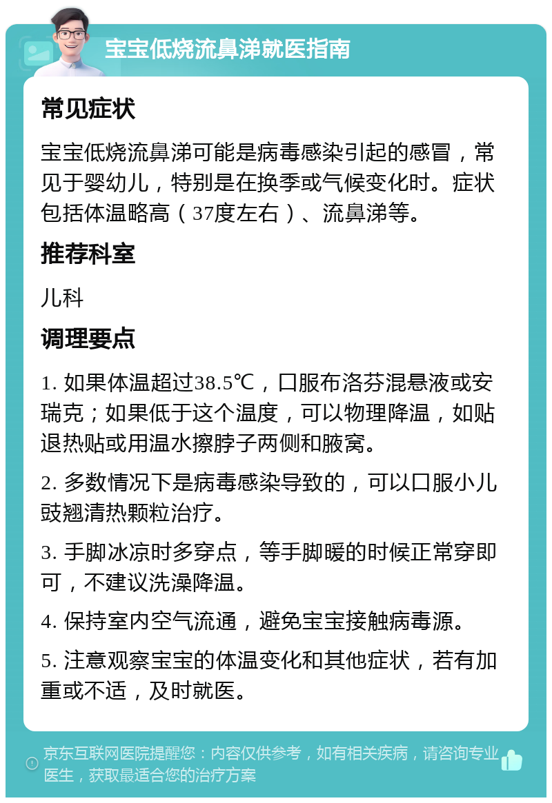 宝宝低烧流鼻涕就医指南 常见症状 宝宝低烧流鼻涕可能是病毒感染引起的感冒，常见于婴幼儿，特别是在换季或气候变化时。症状包括体温略高（37度左右）、流鼻涕等。 推荐科室 儿科 调理要点 1. 如果体温超过38.5℃，口服布洛芬混悬液或安瑞克；如果低于这个温度，可以物理降温，如贴退热贴或用温水擦脖子两侧和腋窝。 2. 多数情况下是病毒感染导致的，可以口服小儿豉翘清热颗粒治疗。 3. 手脚冰凉时多穿点，等手脚暖的时候正常穿即可，不建议洗澡降温。 4. 保持室内空气流通，避免宝宝接触病毒源。 5. 注意观察宝宝的体温变化和其他症状，若有加重或不适，及时就医。