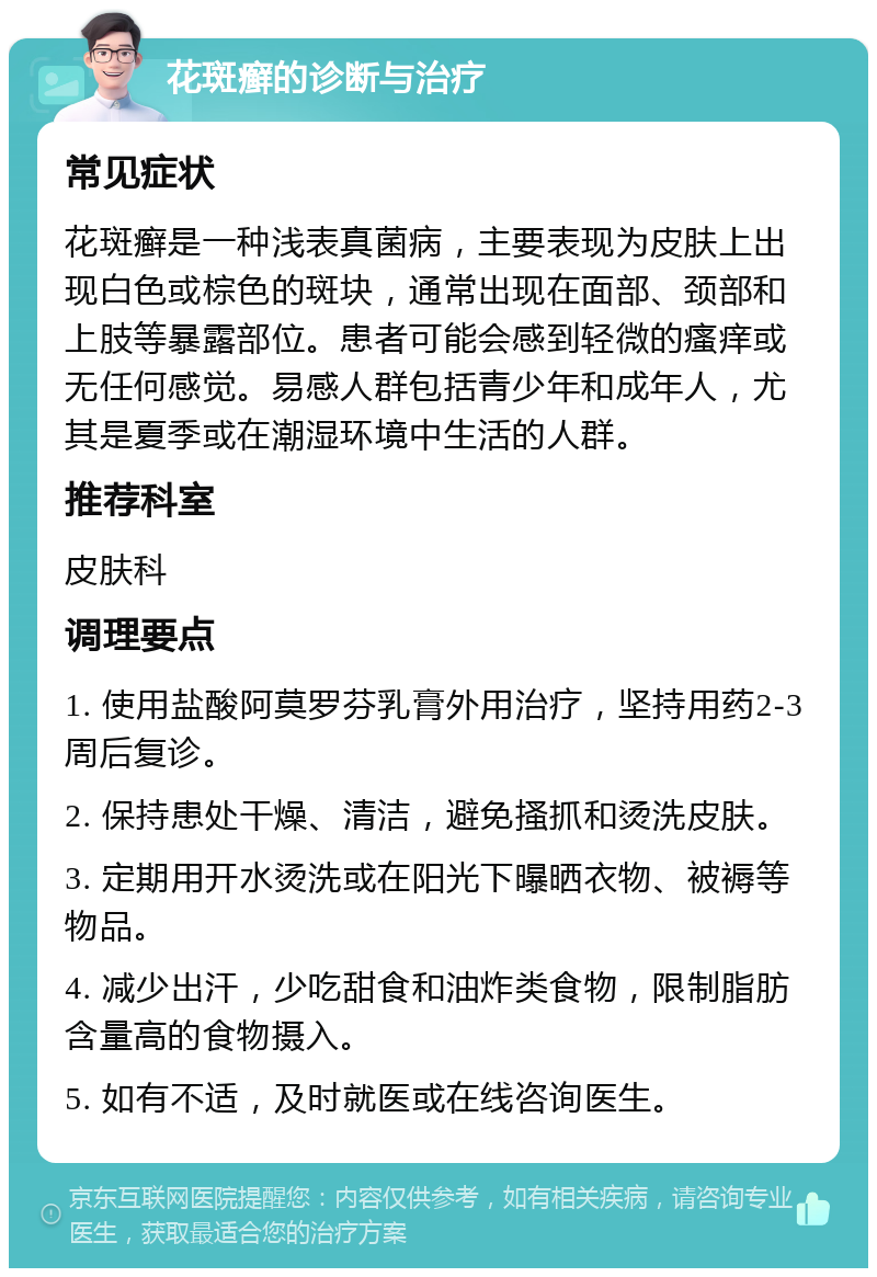 花斑癣的诊断与治疗 常见症状 花斑癣是一种浅表真菌病，主要表现为皮肤上出现白色或棕色的斑块，通常出现在面部、颈部和上肢等暴露部位。患者可能会感到轻微的瘙痒或无任何感觉。易感人群包括青少年和成年人，尤其是夏季或在潮湿环境中生活的人群。 推荐科室 皮肤科 调理要点 1. 使用盐酸阿莫罗芬乳膏外用治疗，坚持用药2-3周后复诊。 2. 保持患处干燥、清洁，避免搔抓和烫洗皮肤。 3. 定期用开水烫洗或在阳光下曝晒衣物、被褥等物品。 4. 减少出汗，少吃甜食和油炸类食物，限制脂肪含量高的食物摄入。 5. 如有不适，及时就医或在线咨询医生。