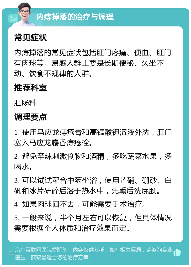 内痔掉落的治疗与调理 常见症状 内痔掉落的常见症状包括肛门疼痛、便血、肛门有肉球等。易感人群主要是长期便秘、久坐不动、饮食不规律的人群。 推荐科室 肛肠科 调理要点 1. 使用马应龙痔疮膏和高锰酸钾溶液外洗，肛门塞入马应龙麝香痔疮栓。 2. 避免辛辣刺激食物和酒精，多吃蔬菜水果，多喝水。 3. 可以试试配合中药坐浴，使用芒硝、硼砂、白矾和冰片研碎后溶于热水中，先熏后洗屁股。 4. 如果肉球回不去，可能需要手术治疗。 5. 一般来说，半个月左右可以恢复，但具体情况需要根据个人体质和治疗效果而定。