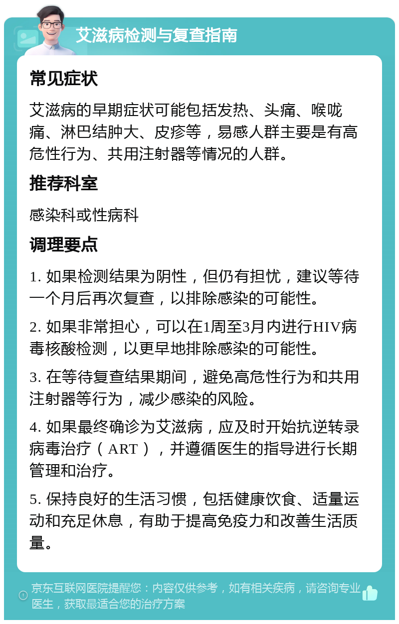 艾滋病检测与复查指南 常见症状 艾滋病的早期症状可能包括发热、头痛、喉咙痛、淋巴结肿大、皮疹等，易感人群主要是有高危性行为、共用注射器等情况的人群。 推荐科室 感染科或性病科 调理要点 1. 如果检测结果为阴性，但仍有担忧，建议等待一个月后再次复查，以排除感染的可能性。 2. 如果非常担心，可以在1周至3月内进行HIV病毒核酸检测，以更早地排除感染的可能性。 3. 在等待复查结果期间，避免高危性行为和共用注射器等行为，减少感染的风险。 4. 如果最终确诊为艾滋病，应及时开始抗逆转录病毒治疗（ART），并遵循医生的指导进行长期管理和治疗。 5. 保持良好的生活习惯，包括健康饮食、适量运动和充足休息，有助于提高免疫力和改善生活质量。