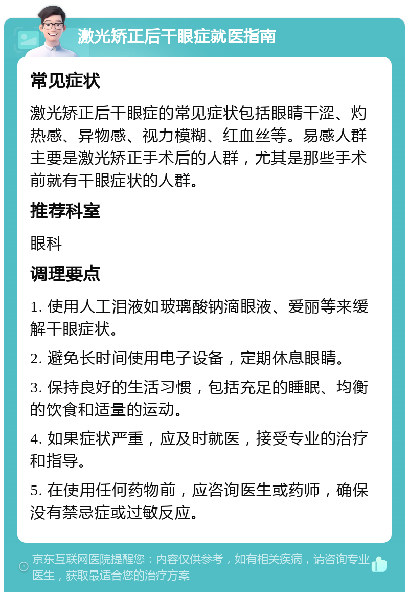 激光矫正后干眼症就医指南 常见症状 激光矫正后干眼症的常见症状包括眼睛干涩、灼热感、异物感、视力模糊、红血丝等。易感人群主要是激光矫正手术后的人群，尤其是那些手术前就有干眼症状的人群。 推荐科室 眼科 调理要点 1. 使用人工泪液如玻璃酸钠滴眼液、爱丽等来缓解干眼症状。 2. 避免长时间使用电子设备，定期休息眼睛。 3. 保持良好的生活习惯，包括充足的睡眠、均衡的饮食和适量的运动。 4. 如果症状严重，应及时就医，接受专业的治疗和指导。 5. 在使用任何药物前，应咨询医生或药师，确保没有禁忌症或过敏反应。