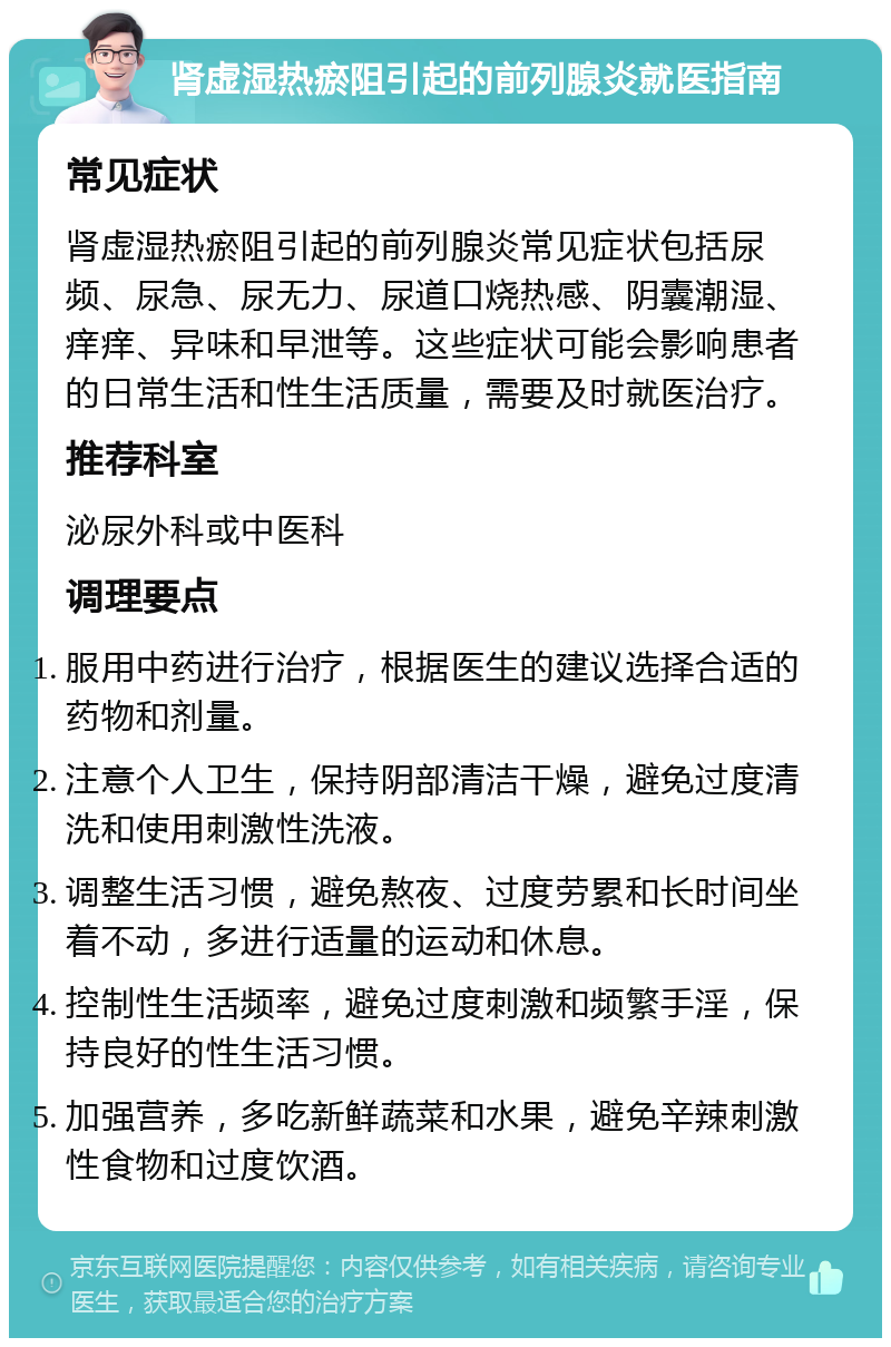 肾虚湿热瘀阻引起的前列腺炎就医指南 常见症状 肾虚湿热瘀阻引起的前列腺炎常见症状包括尿频、尿急、尿无力、尿道口烧热感、阴囊潮湿、痒痒、异味和早泄等。这些症状可能会影响患者的日常生活和性生活质量，需要及时就医治疗。 推荐科室 泌尿外科或中医科 调理要点 服用中药进行治疗，根据医生的建议选择合适的药物和剂量。 注意个人卫生，保持阴部清洁干燥，避免过度清洗和使用刺激性洗液。 调整生活习惯，避免熬夜、过度劳累和长时间坐着不动，多进行适量的运动和休息。 控制性生活频率，避免过度刺激和频繁手淫，保持良好的性生活习惯。 加强营养，多吃新鲜蔬菜和水果，避免辛辣刺激性食物和过度饮酒。