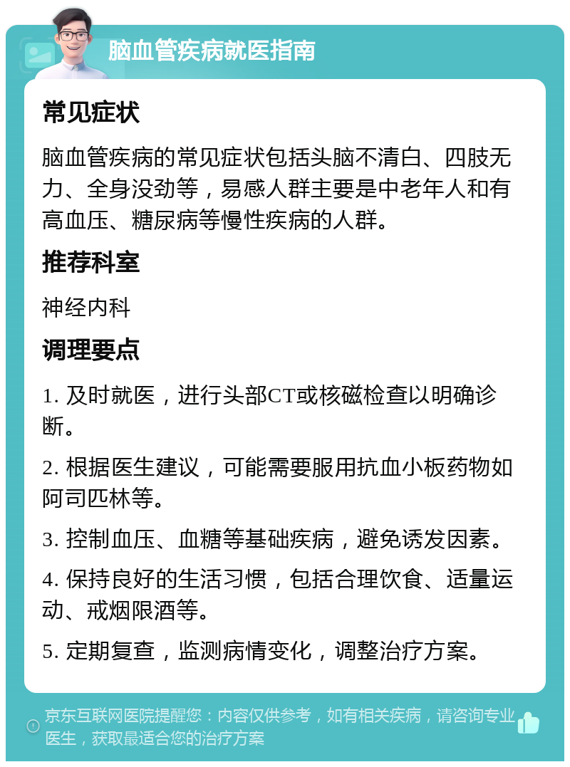 脑血管疾病就医指南 常见症状 脑血管疾病的常见症状包括头脑不清白、四肢无力、全身没劲等，易感人群主要是中老年人和有高血压、糖尿病等慢性疾病的人群。 推荐科室 神经内科 调理要点 1. 及时就医，进行头部CT或核磁检查以明确诊断。 2. 根据医生建议，可能需要服用抗血小板药物如阿司匹林等。 3. 控制血压、血糖等基础疾病，避免诱发因素。 4. 保持良好的生活习惯，包括合理饮食、适量运动、戒烟限酒等。 5. 定期复查，监测病情变化，调整治疗方案。