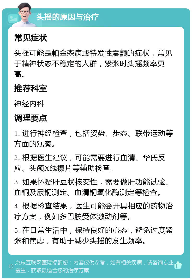 头摇的原因与治疗 常见症状 头摇可能是帕金森病或特发性震颤的症状，常见于精神状态不稳定的人群，紧张时头摇频率更高。 推荐科室 神经内科 调理要点 1. 进行神经检查，包括姿势、步态、联带运动等方面的观察。 2. 根据医生建议，可能需要进行血清、华氏反应、头颅X线摄片等辅助检查。 3. 如果怀疑肝豆状核变性，需要做肝功能试验、血铜及尿铜测定、血清铜氧化酶测定等检查。 4. 根据检查结果，医生可能会开具相应的药物治疗方案，例如多巴胺受体激动剂等。 5. 在日常生活中，保持良好的心态，避免过度紧张和焦虑，有助于减少头摇的发生频率。