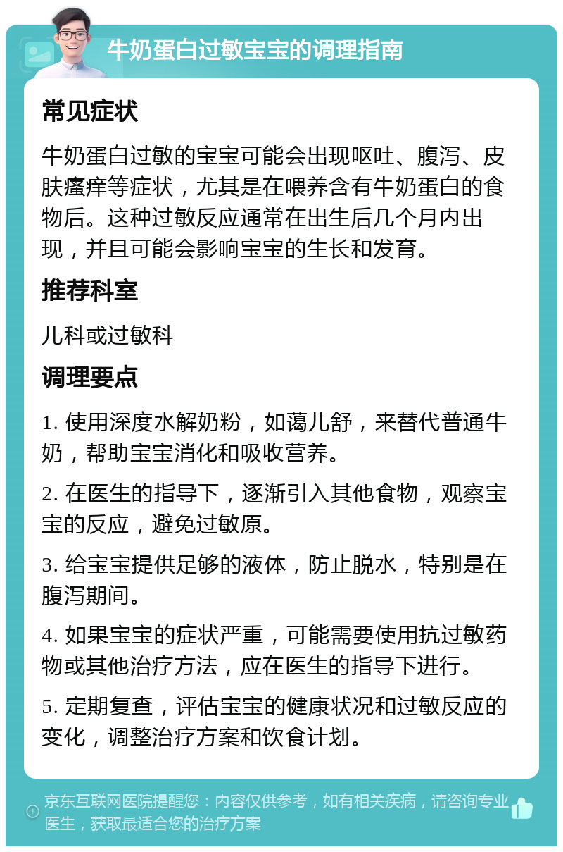 牛奶蛋白过敏宝宝的调理指南 常见症状 牛奶蛋白过敏的宝宝可能会出现呕吐、腹泻、皮肤瘙痒等症状，尤其是在喂养含有牛奶蛋白的食物后。这种过敏反应通常在出生后几个月内出现，并且可能会影响宝宝的生长和发育。 推荐科室 儿科或过敏科 调理要点 1. 使用深度水解奶粉，如蔼儿舒，来替代普通牛奶，帮助宝宝消化和吸收营养。 2. 在医生的指导下，逐渐引入其他食物，观察宝宝的反应，避免过敏原。 3. 给宝宝提供足够的液体，防止脱水，特别是在腹泻期间。 4. 如果宝宝的症状严重，可能需要使用抗过敏药物或其他治疗方法，应在医生的指导下进行。 5. 定期复查，评估宝宝的健康状况和过敏反应的变化，调整治疗方案和饮食计划。